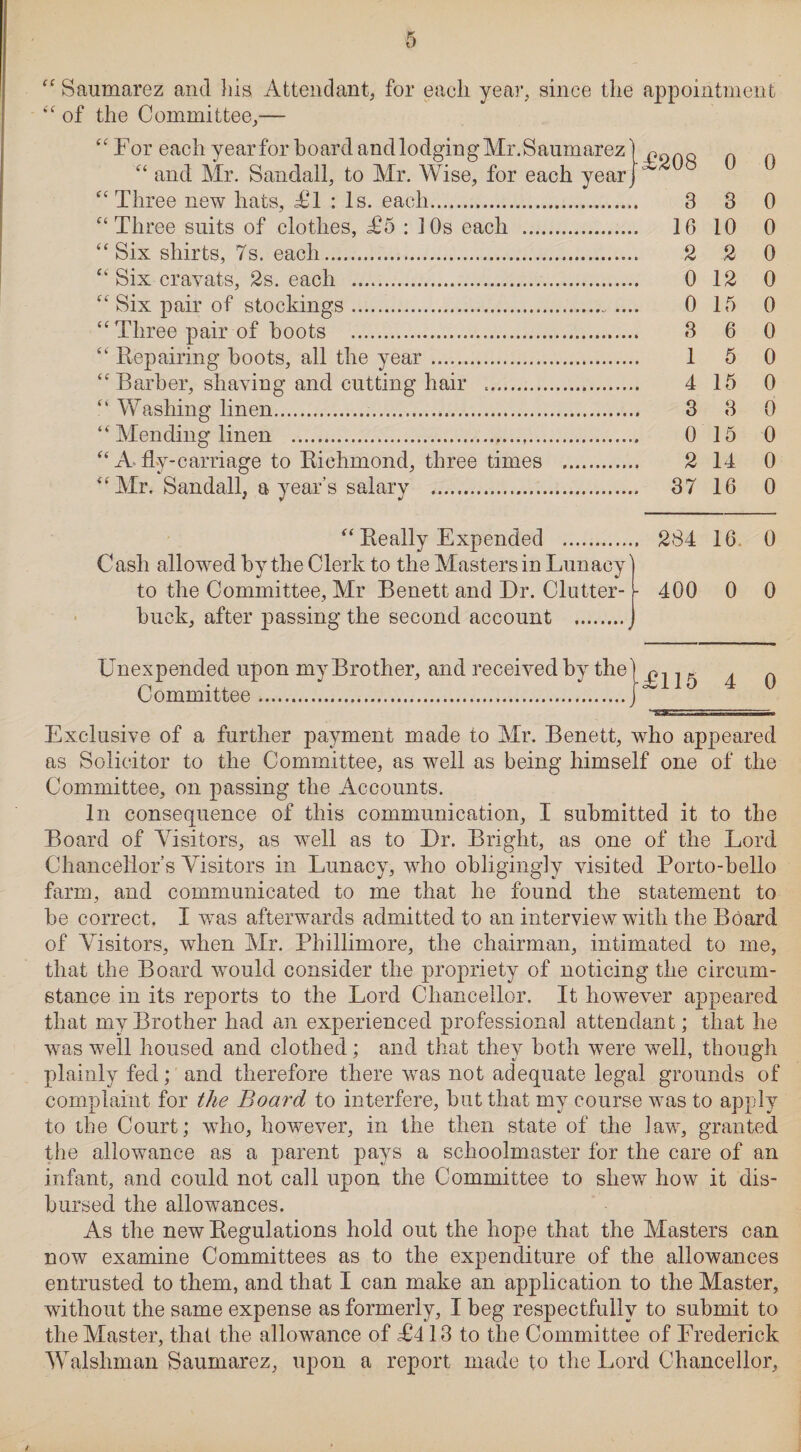 “ Saumarez and his Attendant, for each year, since the appointment of the Committee,— fc < C6 (( cc Hi (6 a a a a u <6 Three new hats, AT : Is. each. Six shirts, 7s. each.... Six cravats, 2s. each Six pair of stockings Repairing hoots, all the year Mending linen J to the Committee, Air Benett and Dr. Clutter- buck, after passing the second account . £208 J 0 0 3 3 0 .. 16 10 0 2 2 0 0 12 0 0 15 0 8 6 0 1 5 0 4 15 0 3 8 0 0 15 0 2 14 0 .. 37 16 0 .. 284 16 0 - 400 0 0 Unexpended upon my Brother, and received by the Committee... A115 4 0 ^^aasssassssass sssssm Exclusive of a further payment made to Mr. Benett, who appeared as Solicitor to the Committee, as well as being himself one of the Committee, on passing the Accounts. In consequence of this communication, I submitted it to the Board of Visitors, as well as to Dr. Bright, as one of the Lord Chancellor’s Visitors in Lunacy, who obligingly visited Porto-bello farm, and communicated to me that he found the statement to be correct. I was afterwards admitted to an interview with the Board of Visitors, when Mr. Phillimore, the chairman, intimated to me, that the Board would consider the propriety of noticing the circum¬ stance in its reports to the Lord Chancellor. It however appeared that my Brother had an experienced professional attendant; that he was well housed and clothed; and that they both were well, though plainly fed; and therefore there was not adequate legal grounds of complaint for the Board to interfere, but that my course was to apply to the Court; who, however, in the then state of the law, granted the allowance as a parent pays a schoolmaster for the care of an infant, and could not call upon the Committee to shew how it dis¬ bursed the allowances. As the new Regulations hold out the hope that the Masters can now examine Committees as to the expenditure of the allowances entrusted to them, and that I can make an application to the Master, without the same expense as formerly, I beg respectfully to submit to the Master, that the allowance of A413 to the Committee of Lrederick Welshman Saumarez, upon a report made to the Lord Chancellor,