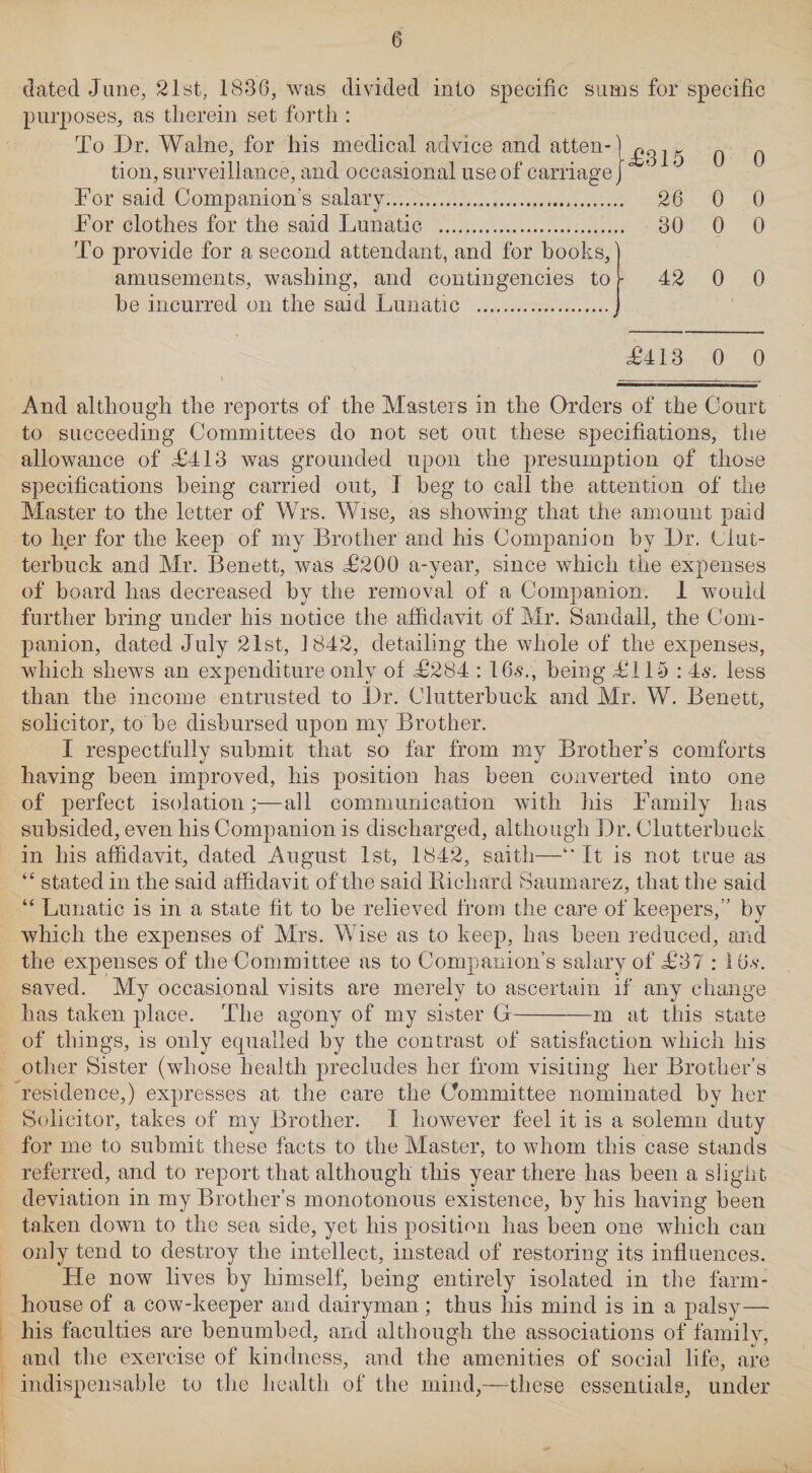 dated June, 21st, 1830, was divided into specific sums for specific purposes, as therein set forth : To Dr. Waine, for his medical advice and atten-} tion, surveillance, and occasional use of carriage] For said Companion's salary... For clothes for the said Lunatic . To provide for a second attendant, and for books, amusements, washing, and contingencies to be incurred on the said Lunatic . <£315 26 30 42 0 0 0 0 0 0 0 0 £413 0 0 - And although the reports of the Masters in the Orders of the Court to succeeding Committees do not set out these specifiations, the allowance of £413 was grounded upon the presumption of those specifications being carried out, I beg to call the attention of the Master to the letter of Wrs. Wise, as showing that the amount paid to her for the keep of my Brother and his Companion by Dr. Clut- terbuck and Mr. Benett, was £200 a-year, since which the expenses of board has decreased by the removal of a Companion. 1 would further bring under his notice the affidavit of Mr. Sandall, the Com¬ panion, dated July 21st, 1842, detailing the whole of the expenses, which shews an expenditure only of £284 : 16s., being £115 : 4s. less than the income entrusted to Dr. Clutterbuck and Mr. W. Benett, solicitor, to be disbursed upon my Brother. I respectfully submit that so far from my Brother’s comforts having been improved, his position has been converted into one of perfect isolation;—all communication with his Family has subsided, even his Companion is discharged, although Dr. Clutterbuck in his affidavit, dated August 1st, 1842, saith—11 * It is not true as “ stated in the said affidavit of the said Bichard Saumarez, that the said “ Lunatic is in a state fit to be relieved from the care of keepers,” by which the expenses of Mrs. Wise as to keep, has been reduced, and the expenses of the Committee as to Companion’s salary of £37 : 16,s*. saved. My occasional visits are merely to ascertain if any change has taken place. The agony of my sister G-m at this state of things, is only equalled by the contrast of satisfaction which his other Sister (whose health precludes her from visiting her Brother’s residence,) expresses at the care the Committee nominated by her Solicitor, takes of my Brother. I however feel it is a solemn duty for me to submit these facts to the Master, to whom this case stands referred, and to report that although this year there has been a slight deviation in my Brother’s monotonous existence, by his having been taken down to the sea side, yet his position has been one which can only tend to destroy the intellect, instead of restoring its influences. He now lives by himself, being entirely isolated in the farm¬ house of a cow-keeper and dairyman; thus bis mind is in a palsy—• bis faculties are benumbed, and although the associations of family, and the exercise of kindness, and the amenities of social life, are indispensable to the health of the mind,—these essentials, under