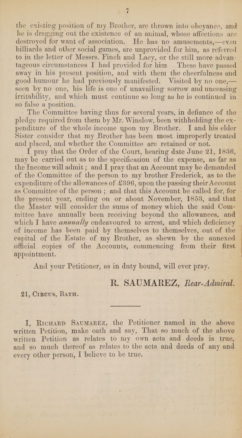 the existing position of my Brother, are thrown into obeyance, and he is dragging out the existence of an animal, whose affections are destroyed for want of association. He has no amusements,—even billiards and other social games, are unprovided for him, as referred to in the letter of Messrs. Finch and Lacy, or the still more advan¬ tageous circumstances I had provided for him These have passed away in his present position, and with them the cheerfulness and good humour he had previously manifested. Visited by no one,—■ seen by no one, his life is one of unavailing sorrow and unceasing irritability, and which must continue so long as he is continued in so false a position. The Committee having thus for several years, in defiance of the pledge required from them by Mr. Winslow, been withholding the ex¬ penditure of the whole income i^pon my Brother. I and his elder Sister consider that my Brother has been most improperly treated and placed, and whether the Committee are retained or not. I pray that the Order of the Court, bearing date June 21, 1836, may be carried out as to the specification of the expense, as far as the Income will admit; and I pray that an Account may be demanded of the Committee of the person to my brother Frederick, as to the expenditure of the allowances of T396, upon the passing their Account as Committee of the person ; and that this Account be called for, for the present year, ending on or about November, 1853, and that the Master will consider the sums of money which, the said Com¬ mittee have annually been receiving beyond the allowances, and which I have annually endeavoured to arrest, and which deficiency of income has been paid by themselves to themselves, out of the capital of the Estate of my Brother, as shewn by the annexed official copies of the Accounts, commencing from their first appointment. And your Petitioner, as in duty bound, will ever pray. R. SAUMAREZ, Bear-Admiral. 21, Circus, Bath. I, Richard Saumarez, the Petitioner named in the above written Petition, make oath and say, That so much of the above written Petition as relates to my own acts and deeds is true, and so much thereof as relates to the acts and deeds of any and every other person, I believe to be true.