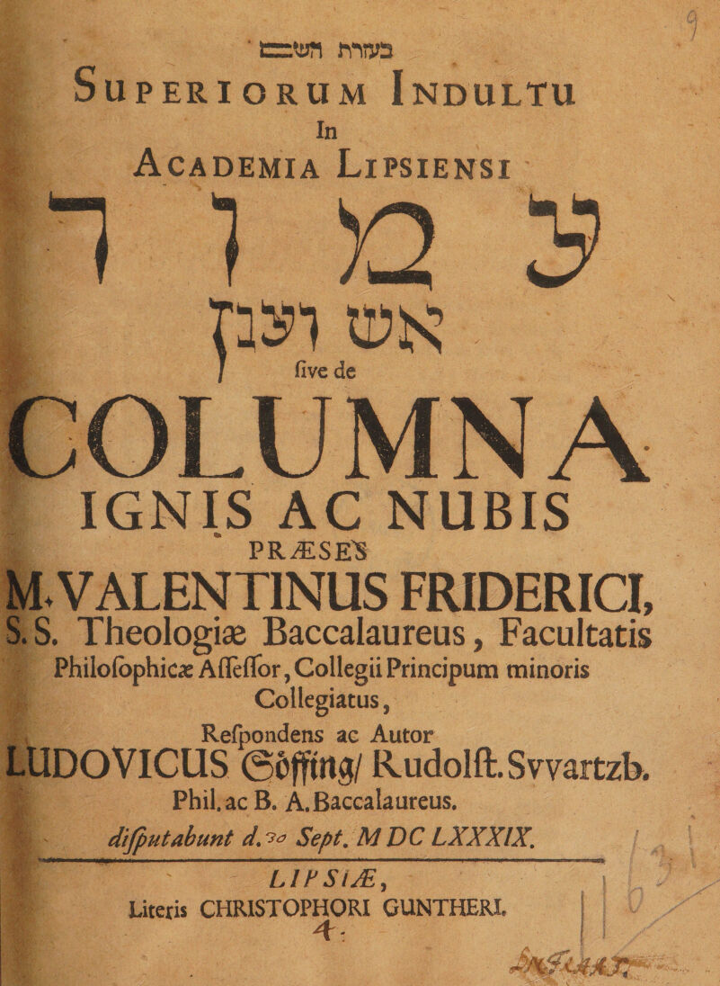 ' w ' t=wi nuo Superiorum Indultu In Academia Lipsiensi >2 / five de IGNIS AC NUBIS PRASE'S M. VALENTINUS FRIDERICI, S.S. Theologiae Baccalaureus, Facultatis Philofbphicx Afleflor, Collegii Principum minoris Collegiatus, Refpondens ac Autor LUDO VICUS ©frfftit#/ RudoIft.SmitzR I Phil, ac B. A. Baccalaureus. I difputabunt d.?* Sept. M DC LXXXIX. ' LIFSiJE, Literis CHRISTOPHORI GUNTHERI. 4: