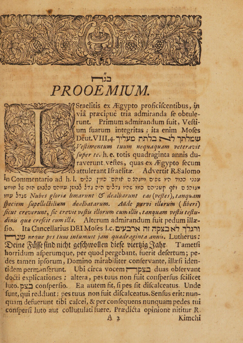 Sraelitis ex Aigypto proficifcentibus, l/a via praecipue tria admiranda fe obtule¬ runt. Primum admirandum fuit, Vefti- _ v , t um fuarum integritas ,• ita enim Mofes Deut.viii,4. tSvd nrV» xb Tnhcw Veji intentum tuum nequaquam veteravit \Wf“Per te% ^,e* tot*s quadraginta annis du- ^ raverunt veftes, quas ex iEgypto fecum attulerant IfraeJita?. Advertit R.SaJomo in Commentario ad h. 1. o*h pro ciruri trrt 7idd vr>w ic t>i&amp; cwh otw- fciai i7j t”D 0'b?j rpc jto oropp ? d itnw 1PP i7jc Nubes gloria limarunt &amp; dealbarunt etvs (vejtes))tanquam Jpeciem fupelle£1 ilium dealbatarum. Adde parvi illerunt ( liberi) Jicut creverunt, fle crevit veftis illorum cum illis, tanquam veftis teftu- dints qua crefcit cum illa. Alterum admirandum fuit pedum illa?- fio. Ita Cancellarius DEI Mofes l.c. CTJOIN m .IpSON1? pjm neque pes tuus intumuit jam quadraginta annis. Lutherus^ ©eme gifffe jtnb ntcl)t geftf)au>(Ien btefc bierfctg$<*!)*. Tametfi horridum afperumque, per quod pergebant, fuerit defertum; pe¬ des tamen ipforum, Domino mirabiliter confervante, illar/i iden¬ tidem permanferunt. Ubi circa vocem t—duas obfervant do&amp;i explicationes ; altera, pes tuus non fuit confperfus fcilieet Irno. paa confperfio. Ea autem fit, fi pes fit difcalccatus. Unde font, qui reddunt ; pes tuus non fuit difcaiceatus.Senfus erit: nun¬ quam defuerunt tibi calcei, &amp; per confequens nunquam pedes tui confperfi luto aut coi lutu lati fuere. Prscdicta opinione nititur R. A % Kimchi