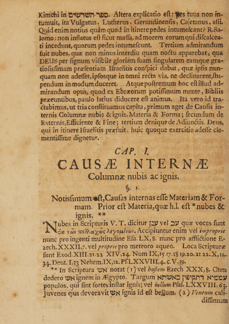 Kimchi iri Altera explicatio eft:$es tuus non in¬ tumuit, ita Vulgatus, Lutherus , Geriindinenfis, Cajetanus, alii. Quid enim notius qudmquod initinerepedes intumefcant? R.Sa- lomo: non inflatus eftftcut mafia, ad morem eorum qui difcalcest- ti incedunt, quorum pedes intumefcunt. Tertium admirandum fuit nubes, qu# non minusinterdiu quam nodu apparebat, qua DEUS per fignum vlfibile gloriam fuam lingularem eamque gra- tiofisfimam prefentiam Ifraelitis confpici dabat, qua? ipfis nun¬ quam non adefletjipfosque in omni recta via, ne declinarent,ftu- pendum in modum duceret. Atquepoftremum hoc cft illud ad¬ mirandum opus, quod ex Ebriorum poti fumum mente, Bibliis praeeuntibus, paulo latius diducere eft animus. Ita vero id tra¬ nabimus, ut triaconftituamuscapita,primum aget de Caufis in¬ ternis Columnae nubis &amp; ignis, Materia &amp; Forma; fecundum de Externis,Efficiente &amp; Fine; tertium denique de Adiundis. Deus, qui in itinere Ifraelitis praefuit, huic quoque exercitio adede cle- mentiffime dignetur. CAP. /. CAUSjE INTERNAi Columnae nubis ac ignis. §. f. Notisfimnm #ft,Caufas internas efTc Materiam &amp; For¬ mam. Prior eft Materia?quaeh.l. eft * nubes &amp; ignis. ** *XJubes in Scripturis V. T. dicitur py vel yj qux voces funt 'im Accipiuntur enim vel improprie nunc pro ingenti multitudine Efa.LX,8. nunc pro affiidione E- 2ech. XXXII,7. vel proprie pro meteoro aquco. Loca Scriptura? funt Exod XIII,21.12 XIV,24,.NumIX,i5 T7.i8is>.2o.2i 22.X,n. 34. Deut. 1,33 Nehcm.IX,i2. Pf LXXVIIL4. c. V,3p. ** In Scriptura notat (i)vel hoftem Ezech XXX,8» Cum dedero W ignem in ^gypto. Targum NttMO pSWTI WlZCV populos, qui fint fortes inftar ignis; vel folium PfaLLXXVIlh 63. Juvenes ejus devoravit ignis id eft beJium. (2) Ventum cali- diffimum