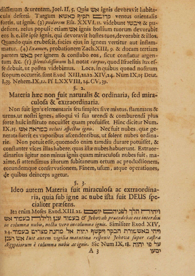 dilUmum &amp; urentem Joel. If, Quia to$ ignis devoravit habita* cula defcrti.. TargUm NW ^pn tz:*np ventus orientalis fortis, ut ignis. (3} pudorem Efa. XXVf,ir. videbunt &amp; pu- defient, zelus populi: etiamTO$ ignis hoflium tuorum devorabit eos h.e.illeipfe ignis, qui devoravit hofles tuos,devorabit &amp; illos. Quando quis erubefcit, facies ejus in ignem vertitur aut inflam¬ matur. (4) Examen, probationem Zach.XlIl, 9. &amp; ducam tertiam partem TOO per ignem &amp; conflabo eos, ficut conflatur argen¬ tum &amp;c. (?) (plendi dijftmum h.I. notat corpus, quod Ifraelitis lux ef- fe debuit, ut poftea videbimus. Loca, in quibus quoad noflrum fcopum occurrit, funt Exod X 111,21.22, XIV,24. Num.IX,if Deut, 1,33. Nehem.IXjU. Pf LXXVI1I,14. CV, 39. $• 2. Materia haec non Juit naturalis &amp; ordinaria^ fed mira- culofa &amp;*extraordinaria. Non fuit igmselementaris feufimplexfivemixtus,flammans&amp; urens,ut noflri ignes, alioqui vi fua urendi &amp; comburendi plus forte huicinflituto nocuiflet quam profuiflet. Hinc dicitur Num. IX,1?. TO4 flN’IDS veluti ajpettttt igni*. Nec fuit nubes > qua: ge¬ nerata fuerit ex vaporibus afcendentibus,ut folent nubes ordina¬ rie. Non potuit efle, quomodo enim tamdiu durare potuiflet, &amp; conftanter vices illas habere, quas illa: nubes habuerunt. Extraor¬ dinarius igitur non minus ignis quam miraculofa nubes fuit, ma¬ xime, fi attendimus iftorum fubitaneum ortum ac productionem, eorundemque confervationem, Finem, ufum, atque operationes, de quibus deinceps agetur. rj' v • §* 3' Ideo autem Materia fuit miraculofa ac extraordina¬ ria, quia fub igne ac nube ifta fuit DEUS fpe- cialitcr praefens. Ita enim Mofes Exod.XIlI,2i. S3QY* Cprwrf? *f?n \—W1 w -no» py &amp; Jehovah prae edebat eos interdiu in columna nubit, nottu vero in column a ignit. Similiter Exod XIV, 24--nny3 cnito runa Sn mr.-1 spp’n ■'pan rmcvNa Ti-n Euit autem vigilia matutina rejpexit Jehova fuper cajira rEtyptiorum e columna nubit ac ignit» Sic Num IX, 18. rfliT ^3 hv A 3 wn