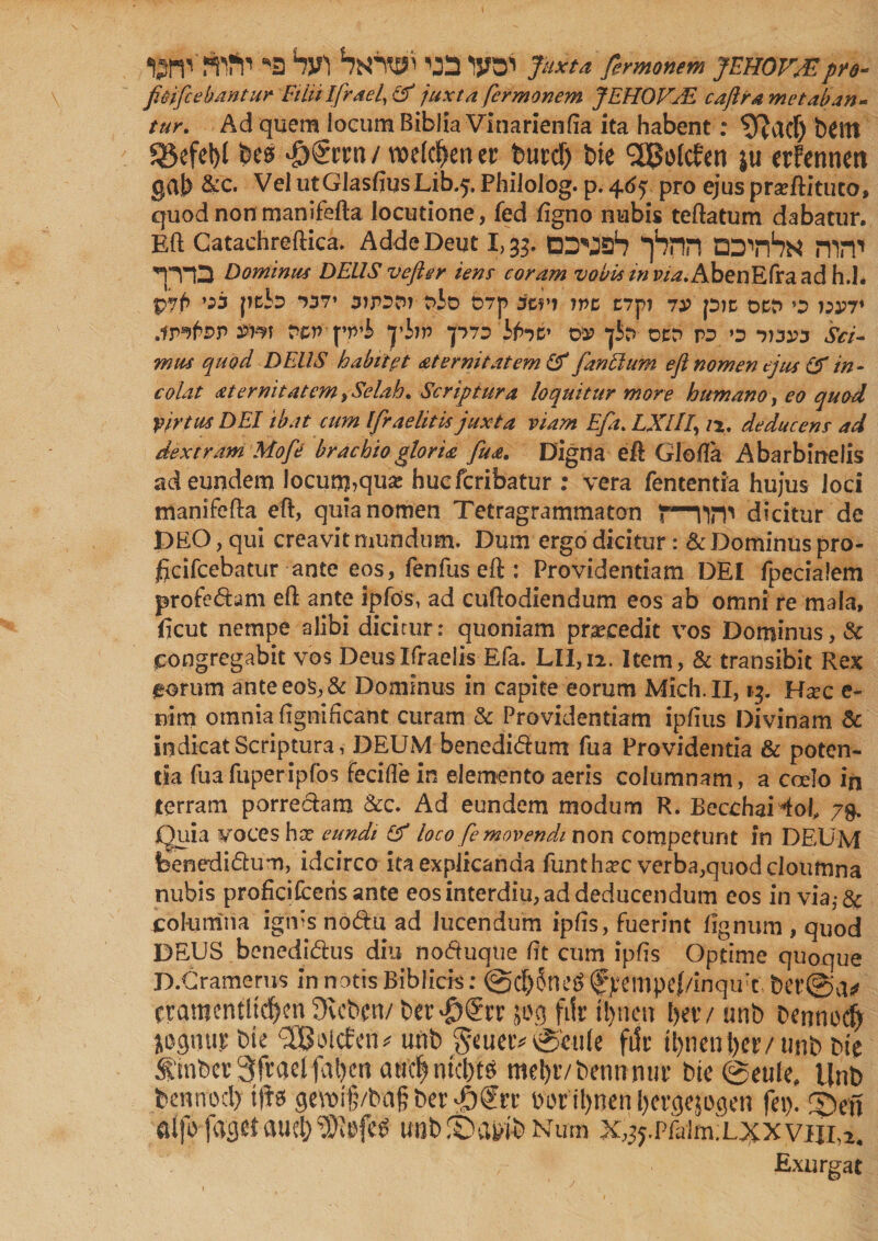 W!Wl’ 'a Vt ‘wrtji ’jn lya1' Juxta fermonem JEHOVSE pro- fiojftebdntur Filiilfrael, &amp; juxta fermonem JEHOV/E caftra metaban¬ tur, Ad quem locum Biblia Vinarienfta ita habent: ^TJctcf) bCttt $5efet)l fees #§rm / rcetcfeen er feurd) fete SSJofcfen }u erfennen gvlb &amp;c. Vel utGIasfiusLib.?. Philolog. p. 46f. pro ejus prsftituco, quod non manifefta locutione, fed /igno nubis teftatum dabatur. Eft Catachreftica. Adde Deut 1,33. DS'JS1? pHTI ‘COVhti mn1 '“jT’D Dominus DEUS v eft er iens coram vobis m AbenEfra ad h.i. P7p *53 pci^ 737’ 3JP3DT t?Jo 07p SlVI WZ C7p1 73? p)C OCt> *3 i;i?7* .iP^foP PZV \'P'b ‘J’ijp p7D'bfat' 02? *jJ>P OCP P3 O 7)32?3 V/7- wiu quod DEUS habit? t at emit at em &amp; [antium eft nomen ejus &amp; in¬ colat at emit at em, Selah, Scriptura loquitur more humano, eo quod Virtus DEI ibat cum Ifraelitis juxta viam Eft. LXlIIy n, deducens ad dextram Mofe brachio gloria fu a. Digna eft Glolfa Abarbinelis ad eundem locutu,qu* hucfcribatur : vera fententia hujus Joci manifefta eft, quia nomen Tetragrammaton f—nrP dicitur de DEO, qui creavit mundum. Dum ergo dicitur: &amp; Dominus pro- jBcifcebatur ante eos, fenfus eft : Providentiam DEI fpecialem pro fed am eft ante ipfos, ad cuftodiendum eos ab omni re mala, ficut nempe alibi dicitur: quoniam praecedit vos Dominus,&amp; congregabit vos Deuslfraelis Efa. LII,ii. Item, &amp; transibit Rex eorum anteeo$,&amp; Dominus in capite eorum Mich.II, 13. Ha?c c- nim omnia ftgnificant curam &amp; Providentiam ipfius Divinam &amp; indicat Scriptura, DEUM benedidum fua Providentia &amp; poten¬ tia fuafuperipfos fecifte in elemento aeris columnam, a ccelo in jterram porredam &amp;c. Ad eundem modum R. BecchaHol, 79. Quia voces \\x eundi &amp; loco [emovendi non competunt in DEUM benedidum, idcirco ita explicanda funthxc verba,quod cloumna nubis proficifceris ante eos interdiu, ad deducendum eos in via,-&amp; columna ignis nodu ad lucendum ipfts, fuerint lignum , quod DEUS benedidus diu noduque ftt cum ipfts Optime quoque D.Cramerus in notis Biblick: @d)5ne$ f >tmpe(/inqu'c, ber@vV eramentltd)en 9vcft.cn/ ber$€rr jug filr tl>neit ftec/ unft Dennocfy jocjtiu)? bie SS&amp;icfetu unb geuetv petile file ti>ncni>etv unb bte $inftcr 3ftaelfal)cn aw'c| ntcftts mebtvbennnur bie@eule, Unb bennod) ifte gevt>i§/bngDeroger ftwtynen&amp;ergejogen fei). £>ef\ aifo fagetwnbSba&amp;ift Num x^.pfaim.L^xviiia, Exurgat