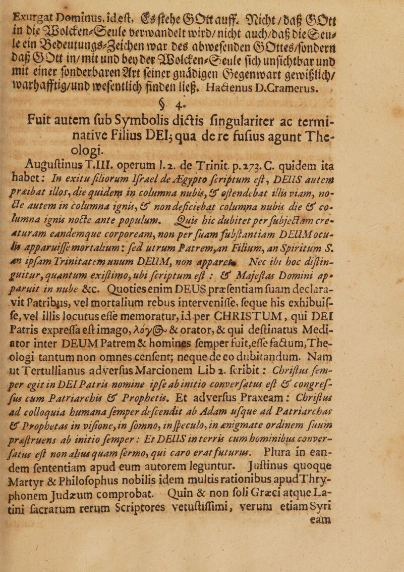 * Exiirgat Domfcm id eft, g* fM)e ©Off atljf, 8jtd)f / Baf ©Off in bte ^olifervSetfte Dm^anbdtwivb/nic^t aucl)/ba§bte@eu* lecni ^Sebeutung^geti:I)en mac bes abmejenben ©Olte&amp;fonbent fcap © Off tty met unb bei) bee ® olcfen*@£u(e f$cl> unftdjf bar unb ittit emec fonberbacen 5(rt fttner gndbtgeu ©egenmacf gemtj^ftclj/ mat^ajffig/uub mefetUllC^ fiflbftt lief* Ha&amp;enus D.Cramerus. § 4*® Fuit autem Tub Symbolis di&amp;is fingulariter ac termi- native Filius DEIjqua derc fufius agunt The¬ ologi. AuguftinusT.IIL operum 1.2. de Trinit.p.273. C. quidem ita habet .* In exitu filiorum Ifrael de/Egypt o feriptum eft, DEUS autem pr&amp;ibat ilios,die quiden? in columna nub is, Of ofiendebat illis viam, no¬ lle autem in columna ignis, &amp; non deficiebat columna nubis die &amp; co¬ lumna ignis nolle ante populum. JQais hic dubitet perfubjeclam cre¬ aturam eandemque cor pore am, non perfuamfubftantiam D EUM ocu¬ lis apparuijje mortalium :fed utrum Eat rem,an Filium, an Spiritum S. an ipfiam Trinitatem unum DEUM, non apparet* Nec ibi hoc diftin- guitur, quantum exiflimo, ubi feriptum eft : &amp; Maj eft as Domini ap* paruit in nube &amp;c. Quoties enim DEUS pr scientiam fuam declara¬ vit Patribus, vel mortalium rebus intervenifle, feque his exhibuif- fe,vel illis locutus efte memoratur, id per CHRISTUM, qui DEE Patris exprefta eft imago, A&amp; orator, &amp; qui deftinatus Medi¬ ator inter DEUM Patrem &amp; homines Temper fuit,eflefadum,The¬ ologi tantum non omnes cenfent; neque de eo dubitandum. Nam ut Tertullianus ad verfusMarcionem Lib2. feribit: Chriftus fem- per egit in DEI Patris nomine ipfe ab initio com er fatus efl &amp; congref- fus cum Patriarchis &amp; Prophetis. Et adyerfus Praxeam; Chriftus ad colloquia humana femper dtfcendit ab Adam ufque ad Patriarchas (f Prophetas in vifione, in fomno, inJpeculo, in migmate ordinem futim prafiruens ab initio femper: Et DEUS in terris cum hominibus conver- fatus eft non alius quam fermo, qui caro erat futurus. Plura in ean¬ dem fententiam apud eum autorem leguntun Juftinus quoque Martyr &amp; Philofophus nobilis idem multis rationibus apudThry- phonem Judarum comprobat. Quin &amp; non foliGra^d atque La~ tini facrarum rerum Scriptores vetuftiflimi, verum etiam Syri eam