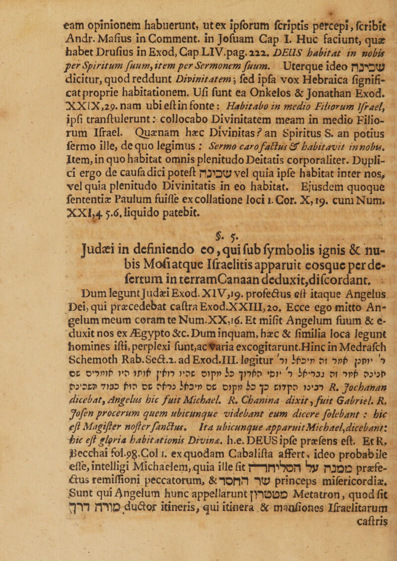 eam opinionem habuerunt, ut ex ipforum fcriptis percepi, fcribit Andr. Malius in Comment, in Jofuam Cap 1. Huc faciunt, quae habet Drufius inExod,CapLIV.pag.222. DELIS habitat in nobis fer Spiritum fuumfttem per Sermonem futim. Uterque ideo dicitur, quod reddunt Divinitatem \ fed ipfa vox Hebraica lignifi- cat proprie habitationem. Ufi funt ea Onkelos &amp; Jonathan Exod. XXIX ,29. nam ubi eftin fonte: Habitabo in medio Fi horum Ifrael, ipfi tranftulerunt: collocabo Divinitatem meam in medio Filio¬ rum Ifrael. Quonam hoc Divinitas f an Spiritus S. an potius iermo ille, de quo legimus ; Sermo carofabius &amp; habitavit in nobu* Item, in quo habitat omnis plenitudo Deitatis corporaliter. Dupli¬ ci ergo de caufadici poteft rUDtj^vel quia ipfe habitat inter nos, vel quia plenitudo Divinitatis in eo habitat. Ejusdem quoque fententio Paulum fuifle ex collatione loci i. Cor. X, 19. cum Num. XXI,4 5.6. liquido patebit. §• q. Judaei in definiendo eo, qui fub fymbolis ignis &amp; nu¬ bis Mofi atque Ifraelitis apparui t eosque per de- fertum in terramCanaan deduxit,difeordant* DumleguntJudoiExod.XlV,^. profe&amp;us eft itaque Angelus Dei, qui procedebat caftra Exod.XXIII, 20. Ecce ego mitto An¬ gelum meum coram te Num.XX,id. Et miht Angelum fuum &amp; e- duxitnos ex ^Egypto&amp;c. Dum inquam, hoc &amp; limilia loca Jegunt homines ifti, perplexi funt,ac Varia excogitarunt.Hinc in Medrafch Schemoth Rab.Se&amp;.i.ad Exod.III. legitur Si ifo’r cn ivb ppr S ©e rD irrf> pf>n rr>c cnpp Id »&amp;p S r>r ivb to'iP pystfr 7)3D f>?t> DC rfn:> oc oipp io *p mpD wr> R. Jochanan dicebat) Angelus hic fuit MichaeL R. Chanina dixit, fuit Gabriel. R. Jofen procerum quem ubicunque videbant eum dicere folebant : hic efi Magtfter nofterfanblus, Ita ubicunque apparuit Michael, dicebant t hic e ft gloria habitationis Divina, h.e. DEUS ipfe profens eft. EtR, |3ecchai foip^.Col i. ex quodam Cabalifta affert, ideo probabile efle,intelligiMichadem,.quia ille fit PirpSon bv PODD profe- &amp;us remiflioni peccatorum, &amp;nonn princeps mifericordio. Sunt qui^ngelum hunc appellarunt fTODD Metatron, quod lit ITY)Q du&amp;or itineris, qui itinera &amp; manfiones Ifraelitarum caftris