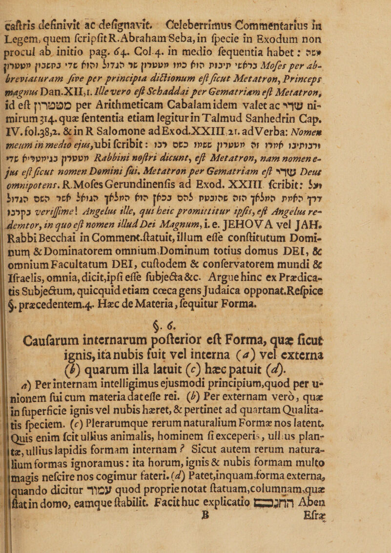 caftris definivit ac defignavit Celeberrimus Commentarius m Legem, quem fcripfitR.AbrahamSeba,in fpecie in Exodum non procul ab initio pag. 64. Coi 4. in medio fequentia habet: pppp [ocpa »7C i)7iP *)t ppu» f>i? r>iyp Mofies per ab¬ breviatur am five per principia diffionum eftficut Metatron, Princept ynagnus Dan.XII,1. lUe vero eft Schaddaiper Gematriam eft Metatron, id eft JVTOIM per Arithmeticam Cabalamidem valet ac Vfltf ni¬ mirum 314. qua? fententia etiam legitur in Talmud Sanhedrin Cap. IV.fol.38,2. &amp;inR Salomone adExod.XXIUir. ad Verba: Nomen metminmedioejus,ubifcribit: )3*> otD fvzz jhppp M •7P jnvvn Rabbini n&amp;ftri dicunt, eft Met at r on, nam nomen e- jtu eftficut nomen Domini fiuu Metatron per Gematriam eft Dent ^«^r^r.R.MofesGerundinenfis ad Exod. XXIII fcribit: iyt lnat> t>ct> 7cf> it>nr> i^ipr> fn* [foj t>t>5 ppajtt; tup prfo »p7 I57J53 vertffime\ Angelus ille, quit etc promittitur ipfis, eft Angelus re* demtor, in quo eft nomen illud Dei Magnum, i. e. JEHO V A vel J AH* Rabbi Becchai in Comment.ftatuit, ilium efle conftitutum Domi- nurq &amp; Dominatorem omnium,Dominum totius domus DEI, 8c omnium Facultatum DEI, cuftodem &amp; confervatorem mundi Sc Ifraelis, omnia, dicit,ipfi elft fubje&amp;a &amp;c- Argue hinc ex Praedica¬ tis Subjedum,quicquid etiam coeca gens Judaica opponatRelpice §.pr«cedentem.4. Ha?c de Materia, fequitur Forma. §• *- Caufarum internarum poftcrior eft Forma, qua? ficut ignis, ita nubis fuit vel interna (a) vel externa (f) quarum illa latuit (c) haec patuit (d). a) Per internam intelligimus ejusmodi principium,quod per u- nionem fui cum materia datefte rei. (fi) Per externam vero, quae rinfuperficie ignis vel nubis hseret, &amp; pertinet ad quartam Qualita¬ tis fpeciem. (c) Plerarumque rerum naturalium Forma? nos latent j Quis enim Icit ullius animalis, hominem fi exceperis, ulfus plan- Uae, ullius lapidis formam internam ? Sicut autem rerum natura» Ilium formas ignoramus; ita horum, ignis &amp; nubis formam multo jmagis nefeirenos cogimur fateri, (d) Patet,inquamf orma externa* iquando dicitur lioy quod proprie notat ftatuam,columnatruquse Iftatindomo, eamqueftabilit. Facit huc explicatio CSjrin Ajben 3 Efra?