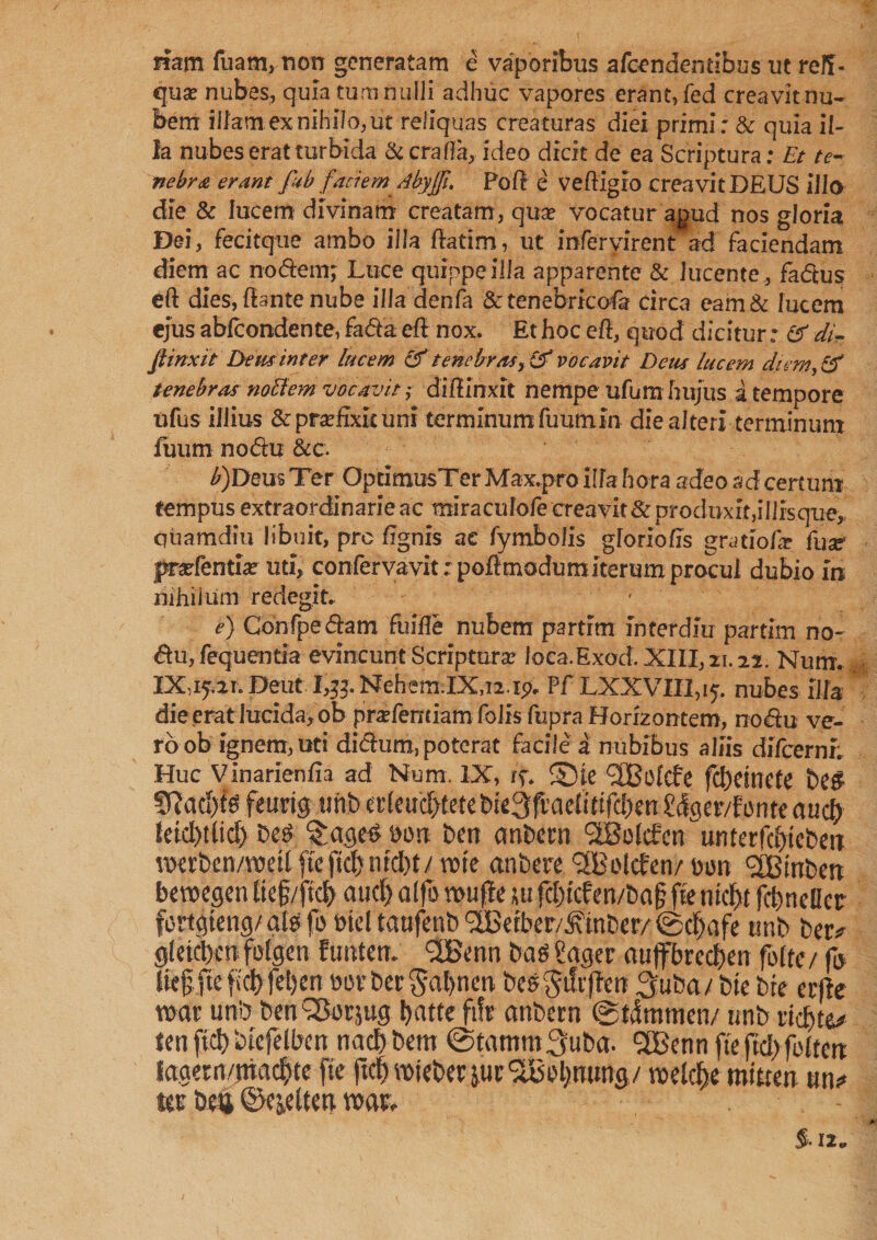 nam fuam, non generatam e vaporibus afcendentibus ut reff- qux nubes, quia tum nulli adhuc vapores erant,fed creavit nu¬ bem illam cx nihilo, ut reliquas creaturas diei primi: & quia il¬ la nubes erat turbida &c ra fla, ideo dicit de ea Scriptura: Et te¬ nebra erant fub faciem Abyjfi. Poll e veftigio creavit DEUS ilio die & lucem divinam creatam, qua? vocatur apud nos gloria Dei, fecitque ambo illa fiatim, ut mferyirent ad faciendam diem ac nodtemj Luce quippeilla apparente & lucente , fa&us eft dies, dante nube ill a denfa & tenebricofa circa eam& lucem ejus abfcondente, fa&a efl nox. Et hoc e fi, quod dicitur: cf di- finxit Dem inter lucem & tenebrasvocavit Dem lucem diem, & tenebras nollem vocavit ; diffinxit nempe ufum hujus a tempore ufus illius & praefixit uni terminumfuutnin die alteri terminum fuum nodu &c. b)Deus Ter OptimusTer Max.pro illa hora adeo ad certum tempus extraordinarie ac miracufofe creavit & produxit,illisque, quamdiu libuit, pro ffgnis ae fymbolis gloriolis gratiof? fuar pradentia: uti, confervavit: poffmodum iterum procul dubio fn nihilum redegit. e) Confpeiftani fuifle nubem partim interdm partim no- <Su, fequentia evincunt Scriptura: loca. Exod. XIII, 11.22. Num. IX iy.21. Deut I,#. Nehem.IXni.ip. Pf LXXVIII,iy. nubes illa die erat lucida, ob prafentiam folis fupra Horizontem, nodu ve¬ ro ob ignem, uti dichim, poterat facile a nubibus aliis difeerni; Huc Vinarienfia ad Num. IX, if. ©ie ‘SBofcfe fd)etnete be# SRad)f# feurig unb erleutfftete bie3fi’aeitdfd)en Scfgev/fonte aud) letd)tlid) be# ^age# Don ben ernbera <2Bolcfcn unterfdjiebetT voerben/raeil fte fid) ntd)t/ vote anbere *2Botcfen/ Don <2CBmben beroegen tie§/fid) aud) alfo wufle ;u fd)fcfen/ba§ fte md>t fcfmeller fortgteng/at# fo Die! taufenb <2Betber/£inber/ ©djafe unb betv gleicbcn foigen funten. <2Benn ba# ?agec auffbrcd)en fode/ fo Iie§fteficl)fet)en oovbetSatynen be#§tft'fieti 3uba/ bte bte erfie war unb benSSorjug !)atte fife anbetn ©Gramen/ unb itdite* ten fid) biefelben nad) bent ©tgmm3uba. 3Benn fte ftd>fo{fcn tagem/ittadjte fte fid) reieber $ucT6ol)nung/ roeldfje mitten un* tee beu ©ejelten noae. $. 12*»