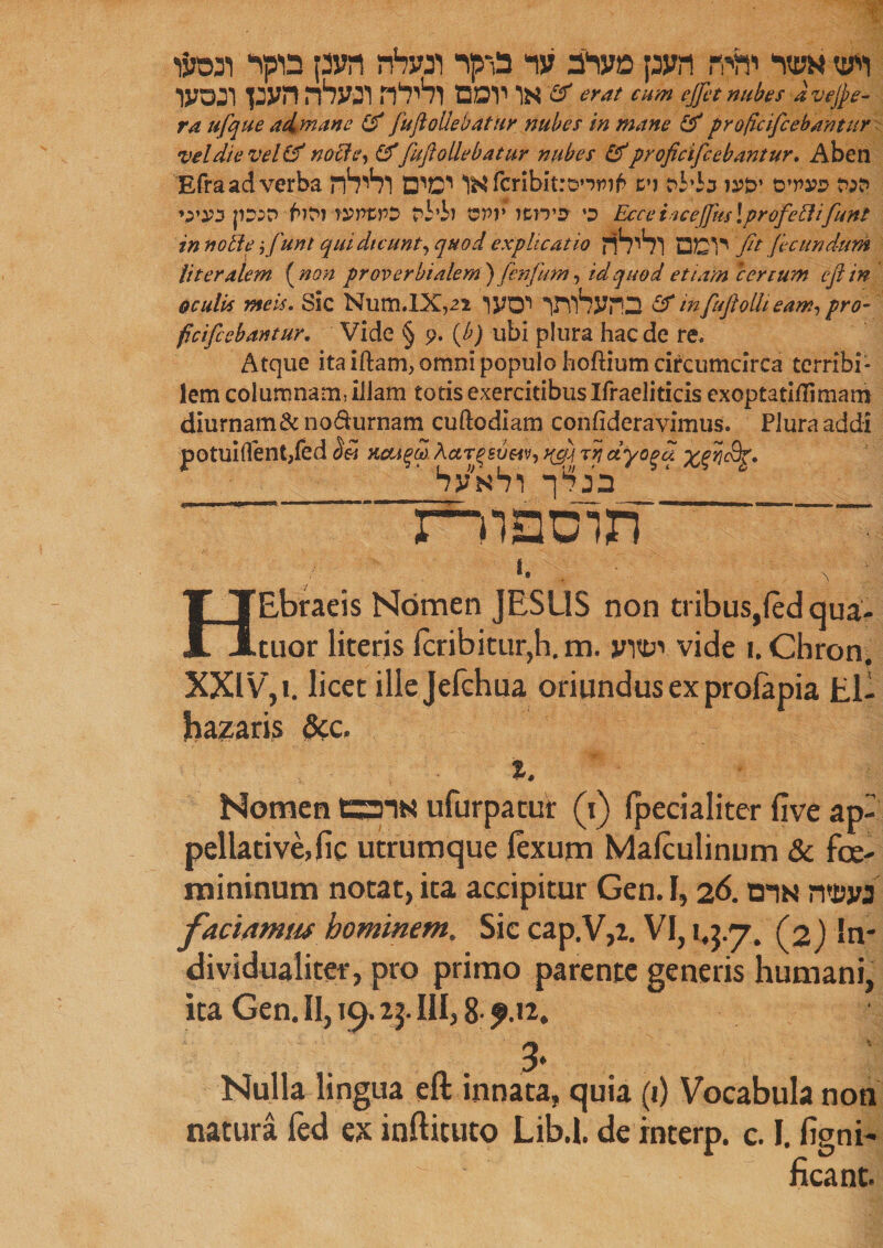 wmi pjvn rhvs) naT car* is & erat arm effet nubas avejfte- ra ufque aim an e (f fuflollebatur nubes in mane & pr oficifcebantur veldte veUtf nolle, (f fuflollebatur nubes &pr oficifcebantur. Aben Efra ad verba n^Vl l&fcribitro’-wi^ tm r>W:j ia?£>* o'vvd w »;W |i::n fafrraWPS td’S) vr>v )C.mx o Ecce iacejfus! prof eft ifuns in noble ;/uni quidicunt, quod explicatio rfr^l QD^ fit fecundum titer diem (non proverbialem) fenfum, id quod etiam certum eft in o culis meis. Sic Num.IX,2i iyon VYlSynD infuftolhearn, pro¬ ficifcebantur. Vide § 9. (£) ubi plura hacde re* Atque ita iftanx, omni populo hoftium circumcirca terribi¬ lem columnam, iliam totis exercitibus Ifraeliticis exoptatidimam diurnam&no&urnam cuftodiam confideravimus. Plura addi potuiflent,(ed xou^S. Actrtsv&iv, yfp rn ctyo^u xfi&Z* ' bps1!) -|,fe7jn mauin ' I. s : HEbraeis Nomen JESUS non tribus,fed qua- tuor literis fcribitur,h. m. jntt*’* vide 1. Cbron. XXIV, I. beet ille Jefchua oriundus ex profapia El- jhazaris &c. %. Nomen tzms ufurpatur (1) fpecialiter five ap¬ pellative, fic utrumque fexum Mafculinum & fce- mininum notat, ita accipitur Gen. 1,26. cis n*i?w faciamus hominem. Sie cap.V,2. VI, 1,5.7. (2) In* dividualiter, pro primo parente generis humani, ita Gen. II, 19.25. III, 8- ?.i2. 3' Nulla lingua eft innata, quia (1) Vocabula non natura fed ex infticuto Lib.l. deinterp. c. I. figni* ficant.