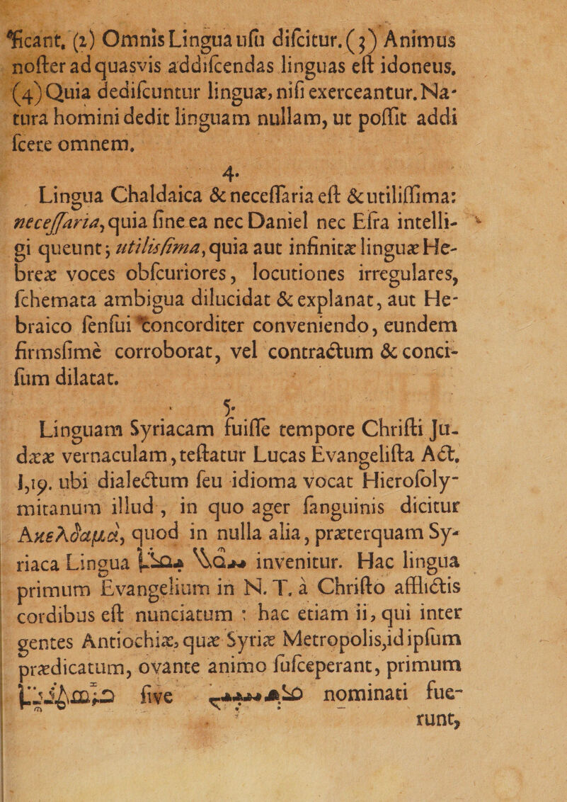 'Jtcar.t, (i) Omnis Lingua ufii dilcitur.(j) Animus nofter ad quasvis addilcendas linguas eft idoneus. (4'jQuia dedilcuntur lingua,nifiexerceantur.Na¬ tura homini dedit linguam nullam, ut poftit addi fcete omnem. 4* Lingua Chaldaica & neceftaria eft Scutiliffima: neceffaria,ap\a. ftneea nec Daniel nec Elra intelli- v gi queunt; utilis fima, quia aut infinita linguae He- brea: voces obfcuriores, locutiones irregulares, fchemata ambigua dilucidat & explanat, aut He¬ braico fenfui Concorditer conveniendo, eundem firmsfime corroborat, vel contractum & conci- fum dilatat. 5* _ Linguam Syriacam ruifle tempore Chrifti Ju¬ daeae vernaculam , teftatur Lucas Evangelifta Adt. J,ip. ubi dialedtum feu idioma vocat Hierofoly- mitanum illud , in quo ager fanguinis dicitur quod in nulla alia, praeterquam Sy¬ riaca Lingua P£U ^Qm invenitur. Hac lingua primum Evangelium in Ni. T. a Chrifto afflidlis cordibus eft nunciatum : hac etiam ii, qui inter gentes Antiochi*, quae Syri* Metropolis,id ipfum praedicatum, ovante animo iufceperant, primum five nominati fue- . ' ’ runt,