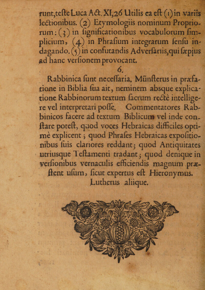 r mnt,tefteLuca A£t.Xl,2<lUtilis ea eft (i) in variis leCtionibus. (2) Etymologiis nominum Proprio¬ rum;^) in lignificationibus vocabulorum fim- plicium, (4) in Phrafium integrarum fenlu in¬ dagando. (y in confutandis Adverlanis,qui fepjus ad hanc verfionem provocant. 6. Rabbinica funt neceffaria. Munfterus in profa- tione in Biblia lua ait, neminem absque explica¬ tione Rabbinorum textum lacrum reCte intellige- re vel interpretari polle. Commentatores Rab- binicos facere ad textum Biblicum vel inde con¬ flare poteft, quod voces Hebraicas difficiles opti¬ me explicent; quod Phrales Hebraicas expofitio- nibus luis clariores reddant5 quod Antiquitates ntriusque Teftamenti tradant 5 quod denique in veriiombus vernaculis efficiendis magnum pro¬ flent ufum, ficuc expertus eft Hieronymus, Lutherus aliique.