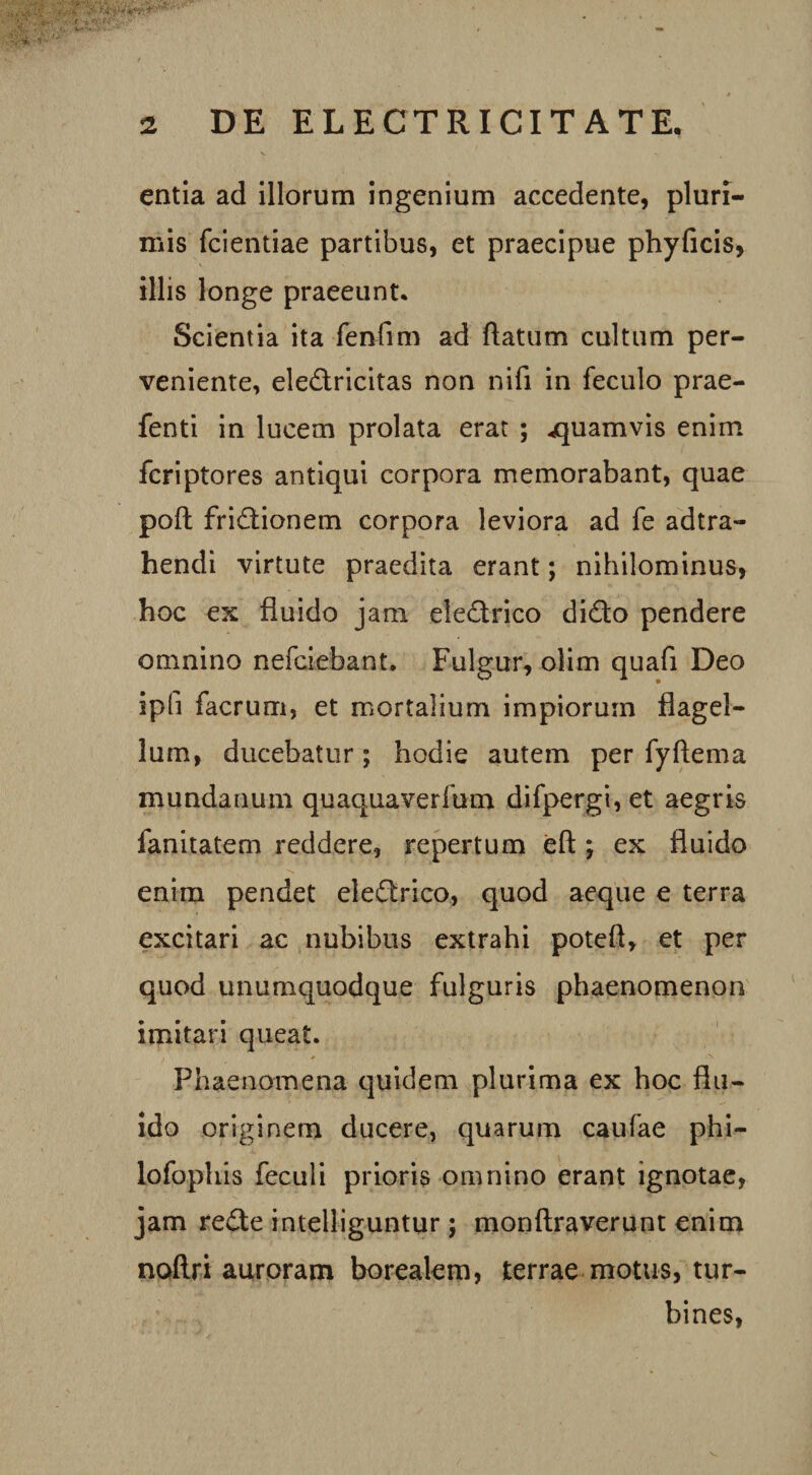 entia ad illorum ingenium accedente, pluri¬ mis fcientiae partibus, et praecipue phyficis, illis longe praeeunt* Scientia ita fenfim ad flatum cultum per¬ veniente, eledricitas non nifi in feculo prae- fenti in lucem prolata erat ; -quamvis enim fcriptores antiqui corpora memorabant, quae poft fridionem corpora leviora ad fe adtra- hendi virtute praedita erant; nihilominus, hoc ex fluido jam eledrico dido pendere omnino nefciebant. Fulgur, olim quafi Deo ipfi facrum, et mortalium impiorum flagel¬ lum, ducebatur; hodie autem per fyftema mundanum quaquaverfum difpergi, et aegris fanitatem reddere, repertum eft ; ex fluido enim pendet eledrico, quod aeque e terra excitari ac nubibus extrahi potefl, et per quod unumquodque fulguris phaenomenon imitari queat. i . * ^ Phaenomena quidem plurima ex hoc flu¬ ido originem ducere, quarum caufae phi- fofophis feculi prioris omnino erant ignotae, jam rede intelliguntur; monftraverunt enim noftri auroram borealem, terrae motus, tur¬ bines,