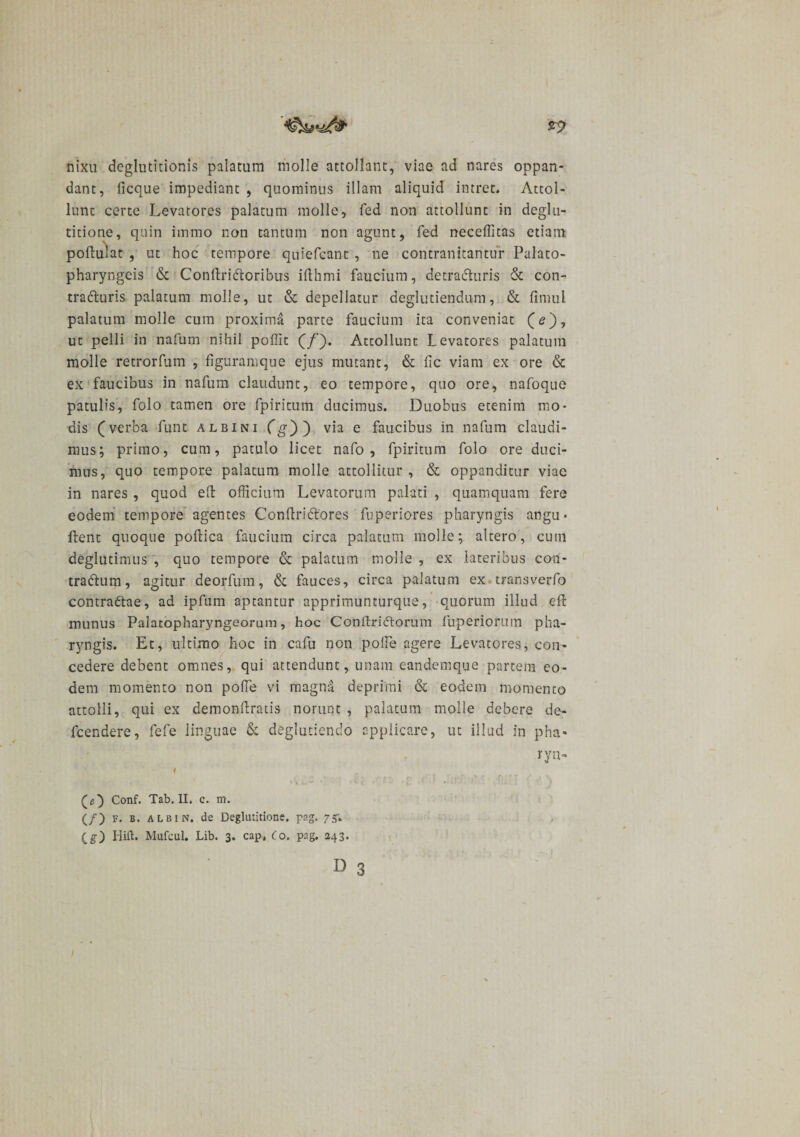 nixu deglutitionis palatum molle attollant, viae ad nares oppan¬ dant, ficque impediant , quominus illam aliquid intret. Attol¬ lunt certe Levatores palatum molle, fed non attollunt in deglu¬ titione, quin immo non tantum non agunt, fed neceffitas etiam poflulat , ut hoc tempore quiefcant, ne contranitantur Palato¬ pharyngeis &amp; ConflriCtoribus ifthmi faucium, decraCturis &amp; con¬ tracturis palatum molle, ut &amp; depellatur deglutiendum, &amp; fimul palatum molle cum proxima parte faucium ita conveniat (&lt;?), ut pelli in nafum nihil poffit (/). Attollunt Levatores palatum molle retrorfum , figuramque ejus mutant, &amp; fic viam ex ore &amp; ex faucibus in nafum claudunt, eo tempore, quo ore, nafoque patulis, folo tamen ore fpiritum ducimus. Duobus etenim mo¬ dis (verba funt albini Cg')') via e faucibus in nafum claudi¬ mus; primo, cum, patulo licet nafo , fpiritum folo ore duci¬ mus, quo tempore palatum molle attollitur, &amp; oppanditur viae in nares , quod efl officium Levatorum palati , quamquam fere eodem tempore agentes ConftriCtores fuperiores pharyngis angu- flent quoque poflica faucium circa palatum molle; altero, cum deglutinans , quo tempore &amp; palatum molle , ex lateribus con¬ tra Cium, agitur deorfum, &amp; fauces, circa palatum ex * trans ver fo contraClae, ad ipfum aptantur apprimunturque, quorum illud efl munus Palatopharyngeorum, hoc ConflriClorum fuperioruin pha¬ ryngis. Et, ultimo hoc in cafu non polle agere Levatores, con¬ cedere debent omnes, qui attendunt, unam eandemque partem eo¬ dem momento non poffie vi magna deprimi &amp; eodem momento attolli, qui ex demonflraiis norunt , palatum molle debere de- fcendere, fefe linguae &amp; deglutiendo applicare, ut illud in pha« r ryn- 1 i % ; f f&gt; r 1 » ’ . * r • r r f Conf. Tab. II. c. m. (/) f. b. ALBIN. de Deglutitione, pag. 75; (g) Hift. Mufcul. Lib. 3. cap, Co. pag. 243.