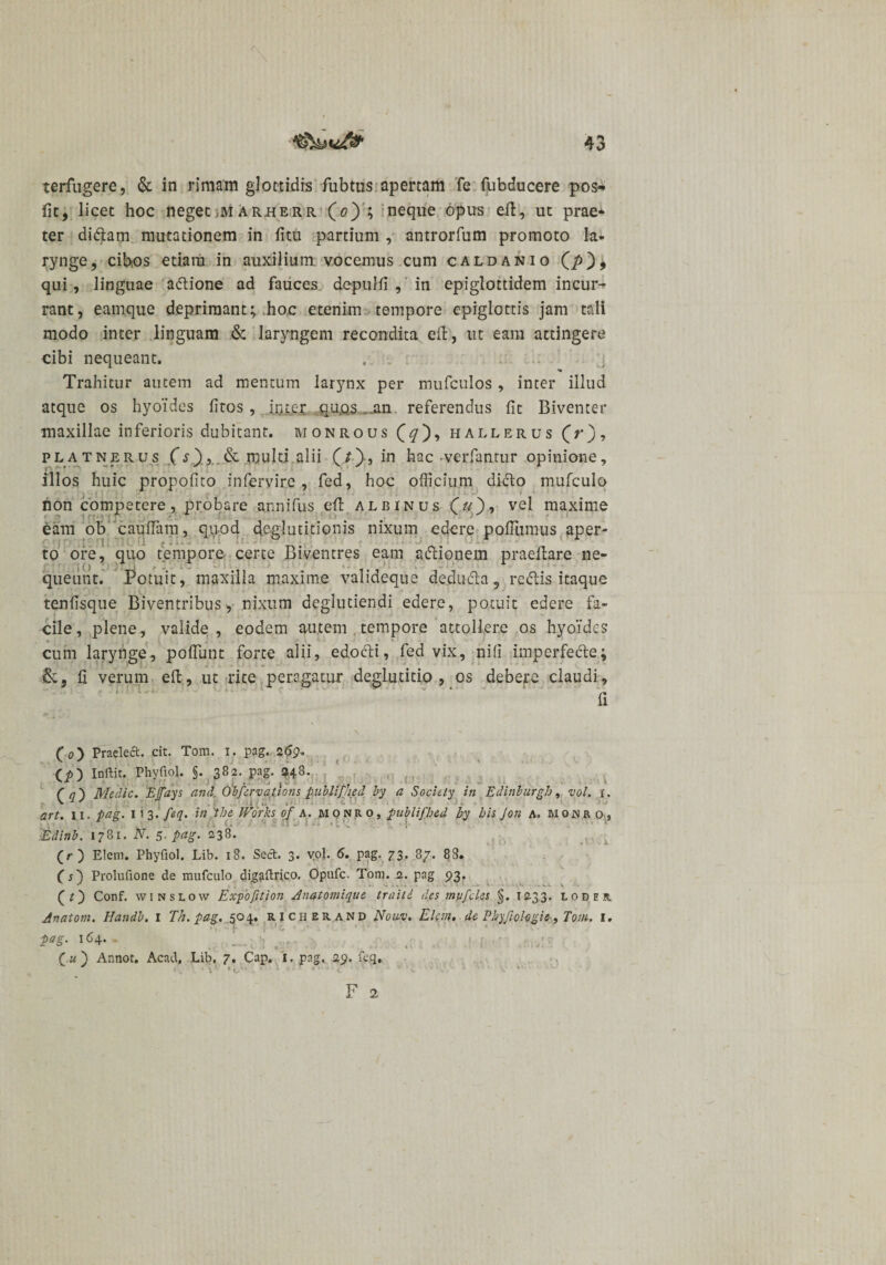 terfugere, &amp; in rimam glottidis fubtus apertam fe fubducere pos- fit, licet hoc neget ,m arherr (0) ; neque opus ell, ut prae* ter didam mutationem in fi tu partium , antrorfum promoto la¬ rynge, cibos etiam in auxilium, vocemus cum caldanio (p), qui, linguae adione ad fauces depulfi , in epiglottidem incur¬ rant, eamque deprimant; hoc etenim tempore epiglottis jam tali modo inter linguam &amp; laryngem recondita eft, ut eam attingere cibi nequeant, . . Trahitur autem ad mentum larynx per mufculos , inter illud atque os hyoides fitos, inter qu.os an referendus fit Biventer maxillae inferioris dubitant, monrous hallerus (V), pl a tnerus (s)&amp; multi alii (/)•, in hac-verfantur opinione, illos huic propofito infervire , fed, hoc officium dido mufculo non competere, probare annifus efl albinus vel maxime eam ob cauffam, quod deglutitionis nixum edere pofilimus aper¬ to ore, quo tempore certe Biventres eam adionem praeilare ne¬ queunt. Potuit, maxilla maxime valideque deduda 5 redis itaque tenfisque Biventribus, nixum deglutiendi edere, potuit edere fa¬ cile, plene, valide, eodem autem tempore attollere os hyoides cum larynge, poflunt forte alii, edodi, fed vix, nifi imperfecte; &amp;, fi verum eft, ut rite peragatur deglutitio, os debere claudi, a (&lt;?) Praeled. cit. Tom. x. pag. 269* (i) Inftit. Phyfiol. §. 382. pag. $48. ( q') Medie. Etfays and, Obfervations publifjied by a Society in Edinhurgh, vol. 1. art. 11. pag. 113. feq. in 'the Works of 4. monro, publifhed by bis Jon a, monro, ■Edinb. 1781. N. 5. pag. 238. (r) Elem. Phyfiol. Lib. 18. Sed. 3. yol. 6. pag. 73. 8/. 88. (s) Prolufione de mufculo dig&amp;ftrico. Opufc. Toni. 2. pag 93. (O Conf. winslow Expofition Anatomique traiti des mvfcles §. 1233. loder Anatom. Handb, 1 Th.pag. 504. richerand Nouv. Elem, de Phyfiohgie, Tom. 1, pag. 164. - _ ( u ) Annot. Acad, Lib. 7. Cap. I, pag. 29. feg.