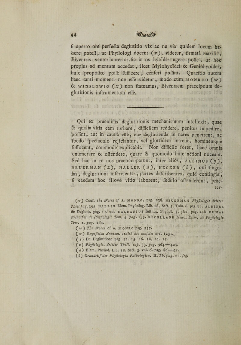 4* fi aperto ore perfedta deglutitio vix ac ne vix quidem locum ha¬ bere poteft, ut Phyfiologi docent (v), videtur, firmata maxilla. Biventris venter anterior fic in os hyoides agere pofie , ut hoc propius ad mentum accedat, licet Mylohyoidei &amp; Geniohyoidei, huic propofito pofie fufficere, cenferi pofiint. Quaefiio autem haec tanti momenti non efie videtur, modo cum monroo (iv) &amp; winslowio (a;) non ftatuamus, Biventrem praecipuum de¬ glutitionis inftrumentum efie. Qui ex praemiflis deglutitionis mechanismum intellexit, quae &amp; qualia vitia eam turbare, difficilem reddere, penitus impedire, pofiint, aut in caufia efie, cur deglutienda in nares penetrent, ac 'foedo fpeftaculo rejiciantur, vel glottidera intrent, hominemque fuffocent, commode explicabit. Non difficile foret, haec omnia enumerare &amp; ofiendere, quare &amp; quomodo huic adtioni noceant. Sed hac in re nos praeoccuparunt, inter alios, albinus (y), HEUERMAN (2), HALLER ( &lt;2 ) , HECKER (£), qui fingU- las, deglutitioni infervientes, partes defcribentes, quid contingat, fi eaedem hoc illove vitio laborent, fedulo oftenderunt, prae¬ ter- (v) Conf. the Works of A. monro, pag. 238. heuerman Phyfiologi e frit ter Tbeilpag. 395. ii a l l er Elem. Phyfiolog. Lib. 18, Seft. 3. Tom. 6. pag. 83. albinus de Deglutit. pag. 11.20. caldanius Inftitut. Phyiiol, §. 382, pag. 248 duma» Principes de Phyjiologie Tom. 4, pag. 193. ri cherand Nouv. Elem, de Phyfiologi e Tom. 1. pag. 164. (w) The Works of A. monro pag. 237. Qx) Expofition Anatom. traitd des mufcles art. 1231. (y) De Deglutitione pag. 12. 15. 16. 18. 24. 25. (z) Phyfiologie. drittcr Theit. cap, 33. pag. 364 — 425. (fi) Elem. Phyfiol. Lib. 18. Sefl:. 3. vol. 6. pag. 86 — 95. {h) Grundrisf der Phyfiologia Pathologica, II, Th. pag, 27. feq-.