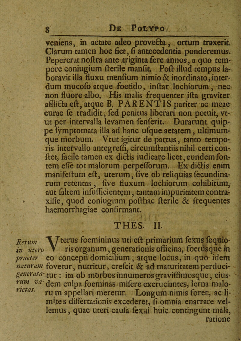 veniens, in aetate adeo proveda, ortum traxerit. Clarum tamen hoc fiet, fi antecedentia ponderemus. Pepererat noftra ante triginta fere annos, a quo tem¬ pore coniugium fterile manfit. Poft illud tempus la¬ boravit illa fluxu menfium nimio & inordinato, inter¬ dum mucofo atque foetido, inftar lochiorum, nec non fluore albo. His malis frequenter ifta graviter afflida eft, atque B. PARENTIS pariter ac meae curae fe tradidit, fed penitus liberari non potuit, vt- ut per intervalla levamen fenferit. Durarunt quip¬ pe fymptomata illa ad hanc ufque aetatem, ultimum¬ que morbum. Vtut igitur de partqs, tanto tempo¬ ris intervallo antegrefli, circumflandis nihil certi con¬ flet, facile tamen ex didis iudicare licet, eundem fon¬ tem efle tot malorum perpeflorum. Ex didis enim manifeflum eft, uterum, five ob reliquias fecundina- rum retentas, five fluxum lochiorum cohibitum, aut faltem infufficientem, tantam impuritatem contra- xifle, quod coniugium pofthac fterile & frequentes haemorrhagiae confirmant. THES. II. Rerum ~\ 7terus foemininus uti eft primarium fexus fequio- in utero V ris organum, generationis officina, foetusque in praeter eo concepti domicilium , atque locus, in quo idem naturam fovetur, nutritur, crefcit & ad maturitatemperduci- generata- tur. jta 05 morbos innumeros graviflimosque, eius- rum va- (jem cu]pa foeminas mifere excruciantes, Ierna malo- netas. ru m appellari meretur. Longum nimis foret , ac li¬ mites diflertadonis excederet, fi omnia enarrare vel¬ lemus , quae uteri caufa fexui huic contingunt mala, ratione