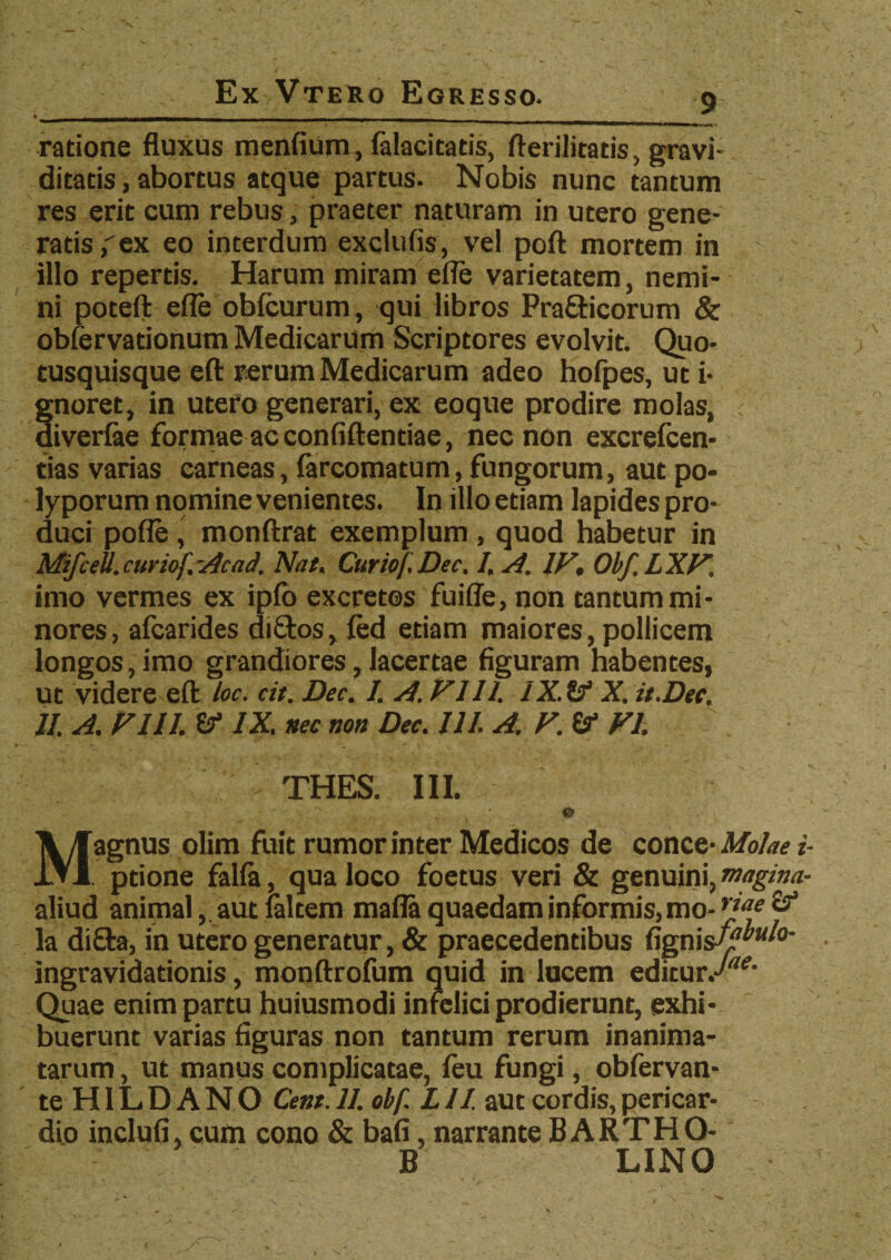 ratione fluxus menfium, falacitatis, fterilitatis, gravi¬ ditatis , abortus atque partus. Nobis nunc tantum res erit cum rebus, praeter naturam in utero gene¬ ratis,ex eo interdum exclufis, vel poft mortem in illo repertis. Harum miram efle varietatem, nemi¬ ni poteft efle obfcurum, qui libros Prafticorum & obfervationum Medicarum Scriptores evolvit. Quo- tusquisque eft rerum Medicarum adeo hofpes, ut i- gnoret, in utero generari, ex eoque prodire molas, ; aiverfae formae ac confiftentiae, nec non excrefcen- tias varias carneas, farcomatum, fungorum, aut po¬ lyporum nomine venientes. In illo etiam lapides pro¬ duci pofle , monftrat exemplum , quod habetur in Mtfcell. cur iof -Ac ad. Nat, Cur io f. Dec. I. A. IV, Obf.LXV, imo vermes ex ipfo excretos fuiffe, non tantum mi¬ nores, afcarides di£tos, fed etiam maiores, pollicem longos, imo grandiores, lacertae figuram habentes, ut videre eft loc. cit. Dec. 1. A. VI11. IX. (f X. it.Dee, II. A. VIII. IX. nec non Dec. 111. A. V. (f VI. THES. III. Magnus olim fuit rumor inter Medicos de conce- Molae i- ptione falla, qua loco foetus veri & genuini, magina- aliud animal, aut (altem mafla quaedam informis, mo- rja* & la diffta, in utero generatur, & praecedentibus fignisy^0* ingravidationis, monftrofum quid in lucem editur.^' Quae enim partu huiusmodi infelici prodierunt, exhi¬ buerunt varias figuras non tantum rerum inanima¬ tarum , ut manus complicatae, feu fungi, obfervan* teHILDANO Cent. 11. obf. L11. aut cordis, pericar¬ dio inclufi, cum cono & bafi, narrante B ARTHO- B LINO ' v r '' \ • jT ^ . • - % < . - - - . - -