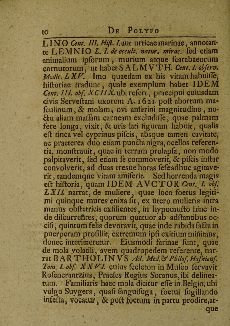 *© De Polypo_ ,, LINO Cent, 111. Hi(l. I. aut urticae marinae, annotari* te LEMNIO L. 1. deoccult. natur, mirae•, fed etiam animalium ipforum , murium atque fcarabaeorum cornutorum $ ut habet S A L M V T H. Cent. 1. obferv. Msdic.LXP. Imo quaedam ex his vitam habuifie, hiftoriae tradunt, quale exemplum habet IDEM Cent. 111. obf, XC11X.ubi refert, praecipui cuiusdam civis Serveftani uxorem A. 1621. poft abortum ma- fculinum,& molam, ovi anferini magnitudine , no* £tu aliam maflam carneam excludiffe, quae palmam fere longa, vixit, & oris lati figuram habuit, qualis eft tinca vel cyprinus pifeis, absque tamen cavitate, ac praeterea duo etiam pun£ta nigra, ocellos referen¬ tia, monftrauit, quae in terram prolapfa, non modo palpitaverit, fed etiam fc commoverit, & pifeis inftar convolverit, ad duas tresue horas fefeadhuc agitave¬ rit , tandemqne vitam amiferit. Sed horrenda magis eft hiftoria, quam IDEM AVCTOR Cent. 1. obf. LXII. narrat, de muliere, quae loco foetus legiti¬ mi quinque mures enixa fit, ex Utero mulieris intra manus obftetricis exfilientes, in hypocaufto hinc in¬ de difcurreftces, quorum quatuorab adftantibus oc- cifi, quintum felis devoravit, quae inde rabidafafta in puerperam profiliit, extremum ipfi exitium mifiitans, donec interimeretur. Eiusmodi farinae funt, quae de mola volatili, avem quadrupedem referente, nar¬ rat BARTHOLINVS ASl. Med.&Philof.Hafnienf. Tom. I. obf. XX FI. cuius fceleton in Mufeo fervavit Rofencrantzius, Praefes Regius Soranus,ibi delinea- tum. Familiaris haec mola dicitur efle in Belgio, ubi vulgo Suygers, quafi fanguifuga, foetui fugillando infefta, Yocatur, &poft foetum in partu prodire,at¬ que