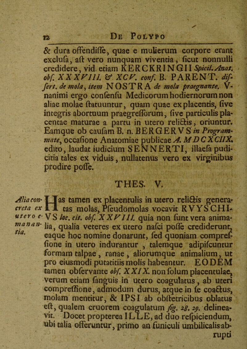 & dura offendifle, quae e mulierum corpore erant exclufa, aft vero nunquam vivenda, ficut nonnulli credidere, vid. etiam KERCKRINGII Spicii.Anat. obf. XXXFI1I. V XCF. conf. B. PARENT, dif¬ fert, de mola, item NOSTRA de mola praegnante. V* nanimi ergo confenfu Medicorum hodiernorum non aliae molae ftatuuntur, quam quae ex placentis, five integris abortuum praegreflbrum, five particulis pia* centae maturae a partu in utero reli&is, oriuntur. Eamque ob caulam B. n. B E R G E R V S Program- mate, occafione Anatomiae publicae A. MD C X CIIX. edito, laudat iudicium SENNERTI, illaefa pudi¬ citia tales ex viduis, nullatenus vero ex virginibus prodire pofle. THES. V. AUacon• I Tas tamen ex placentulis in utero reli&is genera* creta ex 11 tas molas, Pfeudomolas vocavit RVYSCHI- utero e- VS loc. cit. obf. XXF111. quia non funt vera anima* 171 anati- ]ja> qUa|ja veteres ex utero nafci pofle crediderunt, tta’ eaque hoc nomine donarunt, fed quoniam compref fione in utero indurantur , talemque adipifcuntur formam talpae, ranae, aliorumque animalium, ut pro eiusmodi putandis molis habeantur. EO DEM tamen obfervante obf. XXIX. non folum placentulae, verum etiam (anguis in utero coagulatus , ab uteri compreffione, admodum durus, atque in £e coaftus, molam menritur, & IPSI ab obftetricibus oblatus eft, qualem cruorem coagulatum fig. 28.29. delinea* vit. Docet propterea ILLE,ad duo relpiciendum, ubi talia offeruntur , primo an funiculi umbilicalis ab* - , rupd