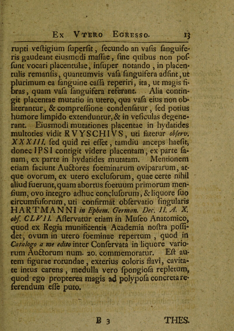 i? rupti veftigium fuperfit, fecundo an vafis fanguife- ris gaudeant eiusmcdi mafiae, fine quibus non pof funt vocari placentulae, infuper notando , in placen* tulis remanfis, quantumvis vafa (anguifera adfint,ut Elurimum ea fanguine cafla reperiri, ita, ut magis fi- ras, quam vafa (anguifera referant. . Alia contin¬ git placentae mutatio in utero, qua vafa eius non ob- literantur, & compreffione condenfatur, fed potius humore limpido extenduntur, & in veficulas degene¬ rant. Eiusmodi mutationes placentae in hydatides multoties vidit RVYSCHI VS , uti fatetur obferv. XXXIII. fed quid rei effet, tamdiu anceps haefit, donec IPSI contigit videre placentam, ex parte fa- nam, ex parte in hydatides mutatam. Mentionem etiam faciunt Auftores foeminarum ovipararum, at¬ que ovorum, ex utero excluforum, quae certe nihil aliud fuerunt,quam abortus foetuum primorum men- fium, ovo integro adhuc concluforum,&liquore fuo circumfu forum, uti confirmat obfervatio lingularis HARTMANNI in Epbem. German. Dec. II. A, X. cbf. CL Vll. Aflervatur etiam in Mufeo Anatomico, 3uod ex Regia munificentia Academia noftra poffi- et, ovum in utero foeminae repertum , quod in Catalogo a me edito inter Confervata in liquore vario¬ rum Auftorum num. 20. commemoratur. Eft au¬ tem figurae rotundae , exterius coloris flavi, cavita¬ te intus carens , medulla vero fpongiofa repletum, quod ego propterea magis ad polypofa concreta re¬ ferendum efle puto. 7 v • . • • B 3 THES.