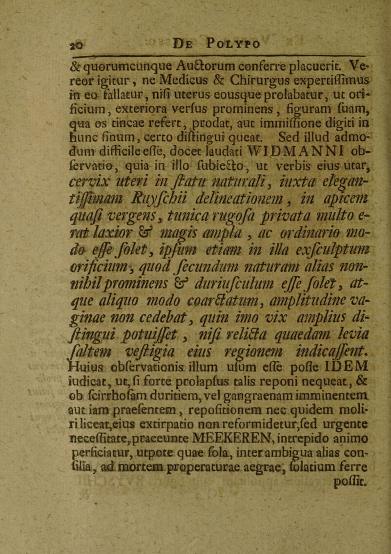 V • • ,»*. - jo De Polypo & quorumcunque Au&orum conferre placuerit. Ve¬ reor igitur, ne Medicus & Chirurgus expertiffimus in eo fallatur, nifi uterus eousque prolabatur, ut ori¬ ficium , exteriora verfus prominens , figuram fuam, qua os tincae refert, prodat, aut immiffione digiti in hunc finum, certo diftingui queat. Sed illud admo¬ dum difficile efie, docet laudati WIDMANNI ob- fervatio, quia in illo fubie&o, ut verbis eius utar, cervix uteri inftatu naturali, iuxta elegan- tijfimam Ruyfchii delineationem, in apicem quafi vergens, tunica rugofa privata multo e- rat laxior & magis ampla , ac ordinario mo¬ do ejfe folet, ipfiim etiam in illa exfculptmn orificium , quod fecundum naturam alias non¬ nihil prominens &T5 diiriufcuhim ejfe folet, at¬ que aliquo modo coartlatum, amplitudine va¬ ginae non cedebat, quin imo vix amplius di¬ ftingui potuijfet, nifi reliti a quaedam levia faltem veftigia eius regionem indicajfent. Huius obfervationis illum ufum efie pofle IDEM iudicat, ut,fi forte prolapfus talis reponi nequeat, & ob fcirrhofam duritiem, vel gangraenam imminentem aut iam praefentem, repofitionem nec quidem moli¬ ri liceat,eius extirpatio non reformidetur,fed urgente neceffitate,praeeunte MEEKEREN, intrepido animo perficiatur, utpote quae fola, inter ambigua alias con- filia, ad mortem properaturae aegrae, folatium ferre poffit. i