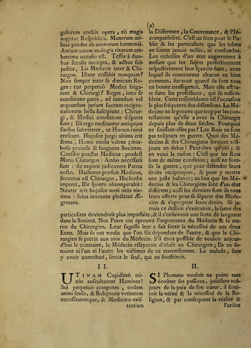 gulorum crefcit opera , eo magis augetur RefpublicEt. Munerum uti¬ litas pendet ab animorum harmonia. Artium autem analogia rixarum cre¬ berrima occafio eft. Teftis à duo¬ bus feculis incoepta, & adhuc fub judice, Lis Medicos inter & Chi¬ rurgos. Iftane celTabit nunquam f Non femper inter fe dimicant Re¬ ges ; cur perpetuo Medici litiga¬ rent ÔC Chirurgi f Reges , inter fe conditione pares , ad tuendam vel æquandam jurium fuorum recipro¬ cationem bella fufeipiunt : Chirur¬ gi , Sc Medici conditione difpares funt ; Illi ergo meditantur antiquum foedus fubvertere , ut Horum ruina crefeant. Hujufce jurgii ultima erit fcena , Homo minus valens ; mor- bofa proinde <Sc languens Societas. Confilio praedat Medicus : prodeft Manu Chirurgus : Ambo neceffarii funt : fic experti judicavere Patres nodri. Haftenus praefuit Medicus, fecuutus ed Chirurgus , Hic hodie imperet. Ille fponte obtemperabit: Neuter erit hujufce novi ritus vic¬ tima : folus innocens pleâ:etur Æ- grotans. (2) la Différence j la Convenance, & l’In¬ compatibilité. C’ed un bien pour le Pu¬ blic Sc les particuliers que les talens ne foient jamais mêlés , ni confondus. Les richedes d’un état augmentent à mefure que les fujets perfeélionnent refpeélivement leur fçavoir-faire, avec lequel ils concourent chacun au bien commun, fur-tout quand ils font tous en bonne intelligence. Mais elle ed ra¬ re dans les profedions , qui fe reffem- blent. Cette reffemblance ed l’occafion la plus fréquente des diffendons. La Mé¬ decine ne le prouve que trop par les con- tedations qu’elle a avec la Chirurgie depuis plus de deux fiécles. Pourquoi ne finifîent-elles pas ? Les Rois ne font pas toûjours en guerre. Quoi des Mé¬ decins Sc des Chirurgiens feroient toû¬ jours en débat ! Peut-être qu’oüi j Sc en voici la raifon : C’ed que les Rois font de même condition ; audî ne font- ils la guerre , que pour défendre leurs droits réciproques, Sc pour y mettre une jude balance; au lieu que les Mé¬ decins Sc les Chirurgiens font d’un état différent ; aufîi les derniers font-ils tous leurs efforts pourfe féparer des Méde¬ cins Sc s’aproprier leurs droits. Si ja- _:_i. r_' ja¬ mais ce deffein s’exécutoit, la fanté des particuliers deviendroit plus imparfaite ,& il s’enfuivroit une forte de langueur dans la Société. Nos Peres ont éprouvé l’importance du Médecin Sc le mé¬ rite du Chirurgien. Leur fageffe leur a fait fentir la nécefïîté de ces deux Etats. Mais ils ont voulu que l’un fût dépendant de l’autre , Sc que le Chi¬ rurgien fe prêtât aux avis du Médecin. S’il étoit poflible de vouloir aujour¬ d’hui le contraire, le Médecin effayeroit d’obéir au Chirurgien ; Ils ne fe¬ roient ni l’un ni l’autre les viêtimes de ce renverfement. Le malade, fans y avoir contribué, feroit le feul, qui en fouffriroit. I I. II. U T I nus I l’homme vouloit ne point tant NAM Cupiditati mi- aufcultarent Homines ! »3 écoûter fes pafîîons, joüifTant toû- Sui perpetuo compotes , eodem jours de la paix de fon cœur, il fenti- animi fenfu, Sc Religionis veritatem roit la vérité Sc la nécefîité de la Re- necefîîtatemque, <Sc Medicinæ exif- ligion,(Sc par confequent la réalité & tentiam l’utilité
