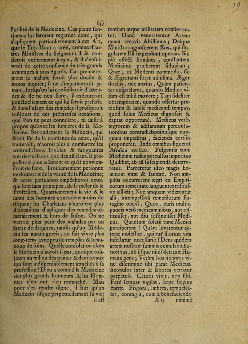 (5) futilité de la Médecine. Ces pieux fen- timens lui feroient regarder ceux , qui s’apliquent particulièrement à cet Art, que le Très-Haut a créé, comme d’au¬ tres Miniftres du Seigneur ; il fe con- fîeroit entièrement à eux, & il s’enfui- vroit de cette confiance de très-grands avantages à tous égards. Car première¬ ment le malade feroit plus docile Sc moins inquiet; il ne s’impatientroit ja¬ mais , lorsqu’on lui confeilleroit d’atten¬ dre Sc de ne rien faire, il exécuteroit ponftuelleraent ce qui lui feroit prefcrit, Sc dans l’ufage des remedes il profiteroit toujours de ces précieufes occafions, que l’on ne peut connoître , ni faifîr à propos qu’avec les lumières de la Mé¬ decine. Secondement le Médecin,qui feroit fur de la confiance de ceux, qu’il traiteroit, n’auroit plus à combattre les contradi(5Lions frivoles Sc fatiguantes tant des malades, que des afîîftans. Il pro- poferoit plus aifément ce qu’il convien- droit de faire. Troifiémement perfonne ne douteroit de la vérité de la Médecine; Sc cette perfuafion empêcheroit ceux, ui font fans principes , de fe mêler de la rofeflîon. Quatrièmement la vie Sc la fanté des hommes courroient moins de rifques : les Charlatans n’auroient plus d’occafions d’apliquer des remedes té¬ mérairement Sc hors de faifon. On ne verroit plus périr des malades par un fatras de drogues, tandis qu’un Méde¬ cin les auroit guéris, ou fait vivre plus long-tems avec peu de remedes & beau¬ coup de foins. Quelle confolation alors le Médecin n’auroit-il pas, quoique toû- jours au milieu des peines <Sc des travaux qui font indifpenfablement attachés à fa profeflion ! Dieu a comblé la Médecine des plus grands honneurs ,& les Hom¬ mes n’en ont rien retranché. Mais pour s’en rendre digne, il faut qu’un Médecin rifque perpétuellement fa vie; tentiam atque utilitatem confiteren¬ tur. Hanc venerarentur Artem quam creavit Altifiimus ; Deique Miniftros agnofeerent Eos, qui lin¬ gularem Illi impendunt operam. Sic piè affefli homines , conflantem Medicinae praeberent fiduciam ; Quæ , ut Medenti commoda, fic Sc Ægrotanti foret utilifiima. Æger docilis, nec anxius, Quam patien¬ ter exfpedaret, quando Medico vi- fum eft nihil movere ; Tam fideliter obtemperaret, quando offertur pre- ciofum Sc labile medicandi tempus, quod folus Medicus dignofeit Sc captat opportunè. Medicus vero, aegrorum Sc adflantium perconta¬ tionibus contradiêlionibufque nun¬ quam impeditus , facienda certius proponeret. Inde omnibus liqueret Aiedica meritas. Fulgentis tunc Medicinae radiis perculfus imperitus Quilibet, ab eâ fufcipiendâ deterre¬ retur. Parceretur ideo magis ho¬ minum vitae Sc fanitati. Non am¬ plius occurrerent aegri ex Empiri¬ corum temeritate languentes trifliuf- ve affliéti ; Nec unquam viderentur alii, intempefliva remediorum far¬ ragine occifi , Quos, curis multis, paucis vero medicaminibus, aut ref- tituiffet, aut diu fuflinuilTet Medi¬ cus. Quantum folatii tunc Medici perciperent ! Quam levarentur ce¬ terae molefliæ, quibus* illorum vita infeflatur necellario ÎDeus quidem artem noflram fummis cumulavit ho¬ noribus , ab iifque nihil detraxit Hu¬ mana gens ; Verum hos honores vi¬ tae diferimine fibi parat Medicus. Scopulos inter Sc labores verfatur perpetuo. Ceteris vivit, non fibi. Ferè femper vigilat, fæpe faepius currit. Frigora , imbres, tempetta- tes, contagia , eum à benefaciendo A ij minime