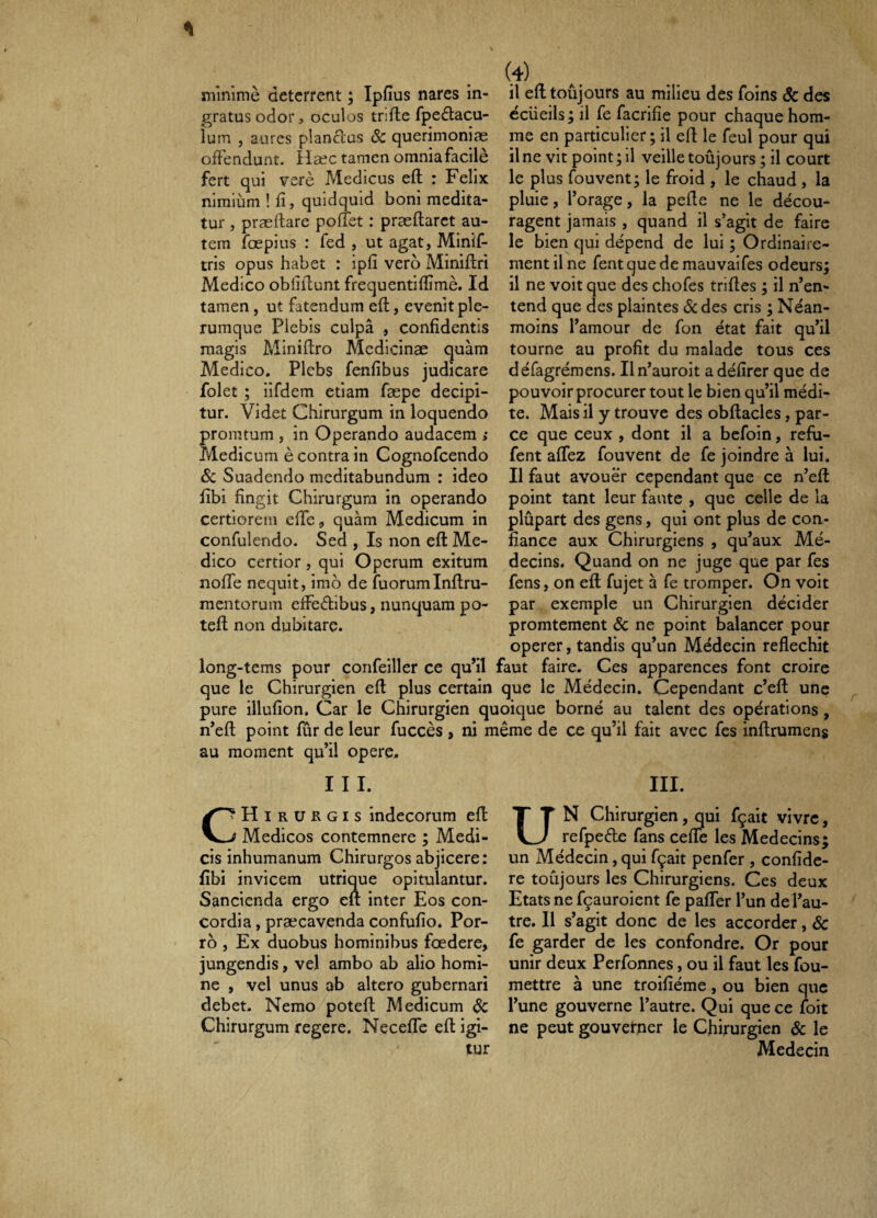 . (4) minime deterrent ; Ipfius nares in- il ed toûjours au milieu des foins & des gratus odor, oculos trifte fpeélacu- écueils ; il fe facrifie pour chaque hom- lum , aurcs piandus Sc querimoniæ me en particulier; il efl le feul pour qui oiFendunt. Hæc tamcn omniafacilè il ne vit point ; 11 veille toûjours ; il court fert qui verè Medicus eft : Felix le plus fouvent; le froid , le chaud, la niraiùni ! fi, quidquid boni médita- pluie, l’orage, la pefie ne le décou- tur , præftare poflet : præftarct au- ragent jamais , quand il s’agit de faire tem îbepius : fed , ut agat, Minif- le bien qui dépend de lui; Ordinaire- tris opus habet : ipfi verb Minifiri ment il ne fent que de mauvaifes odeurs; Medico obfifiunt frequentiflîmè. Id il ne voit que des chofes trilles ; il n’en- tamen, ut fatendum efl:, evenit pie- tend que des plaintes <Sc des cris ; Néan- rumque Plebis culpâ , confidentis moins l’amour de fon état fait qu’il raagis Minifiro Medlcinæ quàm tourne au profit du malade tous ces Medico. Plebs fenfibus judicare défagrémens. Iln’auroit adéfirer que de folet ; iifdem etiam fæpe decipi- pouvoirprocurer tout le bien qu’il médi- tur. Videt Chirurgum in loquendo te. Mais il y trouve des obftacles, par- promtum, in Operando audacem > ce que ceux , dont il a befoin, refu- Medicum è contra in Cognofcendo fent afifez fouvent de fe joindre à lui. Ôc Suadendo meditabundum : ideo II faut avouer cependant que ce n’efl; fibi fingit Chirurgum in operando point tant leur faute , que celle de la certiorem efie, quàm Medicum in plûpart des gens, qui ont plus de con- confulendo. Sed , Is non eft Me- fiance aux Chirurgiens , qu’aux Mé- dico certior, qui Operum exitum decins. Quand on ne juge que par fes nofie nequit, imo de îuorumlnftru- fens, on eft fujet à fe tromper. On voit mentorum effeélibus, nunquam po- par exemple un Chirurgien décider teft non dubitare. promtement & ne point balancer pour operer, tandis qu’un Médecin réfléchit long-tems pour confeiller ce qu’il faut faire. Ces apparences font croire que le Chirurgien eft plus certain que le Médecin. Cependant c’eft une pure illufion. Car le Chirurgien quoique borné au talent des opérations, n’eft point fûr de leur fuccès , ni même de ce qu’il fait avec fes inftrumens au moment qu’il opere. III. III. CŒirukgis indecorum eft f Medicos contemnere ; Medi¬ cis inhumanum Chirurgos abjicere: fibi invicem utrique opitulantur. Sancienda ergo eft inter Eos con¬ cordia , præcavenda confufio. Por¬ ro , Ex duobus hominibus fœdere, jungendis, vel ambo ab alio homi¬ ne , vel unus ab altero gubernari debet. Nemo poteft Medicum dc Chirurgum regere. Necefife eft igi¬ tur UN Chirurgien, qui fçait vivre, refpede fans ceffe les Médecins; un Médecin, qui fçait penfer , confide¬ re toûjours les Chirurgiens. Ces deux Etats ne fçauroient fe paflTer l’un de l’au¬ tre. Il s’agit donc de les accorder, & fe garder de les confondre. Or pour unir deux Perfonnes, ou il faut les fou- mettre à une troifiéme, ou bien que l’une gouverne l’autre. Qui que ce foit ne peut gouverner le Chirurgien Sc le Médecin