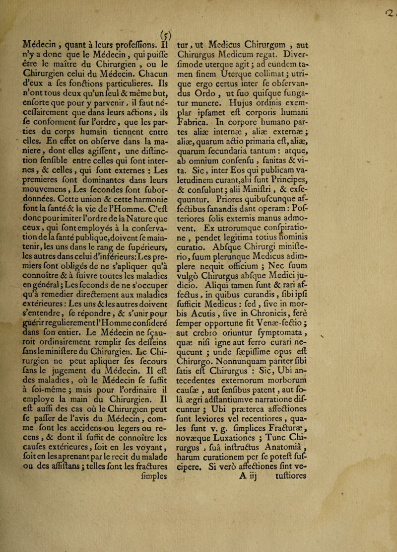 Médecin , quant à leurs profelïïons. Il n’y a donc que le Médecin , qui puiflTe être le maître du Chirurgien , ou le Chirurgien celui du Médecin. Chacun d’eux a fes fondions particulières. Ils n’ont tous deux qu’un feul & même but, enforte que pour y parvenir, il faut né- cefTairement que dans leurs adions, ils fe conforment fur l’ordre, que les par¬ ties du corps humain tiennent entre ■ elles. En effet on obferve dans la ma¬ niéré , dont elles agiffent, une diftinc- tion fenfible entre celles qui font inter¬ nes , & celles, qui font externes : Les premières font dominantes dans leurs mouvemens, Les fécondés font fubor- données. Cette union & cette harmonie font la fanté& la vie de l’Homme. C’eft donc pour imiter l’ordre de la Nature que ceux, qui font employés à la conferva- tion de la fanté publique,doivent fe main¬ tenir, les uns dans le rang de fupérieurs, les autres dans celui d’inférieurs:Les pre¬ miers font obligés de ne s’apliquer qu’à connoître ôc à fuivre toutes les maladies en général ; Les féconds de ne s’occuper qu’à remedier diredement aux maladies extérieures : Les uns Sc les autres doivent s’entendre, fe répondre, 6c s’unir pour guérir régulièrement l’Homme confideré dans fon entier. Le Médecin ne fçau- roit ordinairement remplir fes deffeins fans le miniftere du Chirurgien. Le Chi¬ rurgien ne peut apliquer fes fecours fans le jugement du Médecin. Il eft des maladies, où le Médecin fe fuffit à foi-même ; mais pour l’ordinaire il employé la main du Chirurgien. Il eft auflî des cas où le Chirurgien peut fe paffer de l’avis du Médecin, com¬ me font les accidens ou légers ou re¬ cens , & dont il fuffit de connoître les caufes extérieures, foit en les voyant, foit en les aprenam par le récit du malade ou des affiftans ; telles font les firadures lîmples tur, ut Medicus Chirurgum , aut Chirurgus Medicum regat. Diver- fimode uterque agit ; ad eundem ta¬ men finem Uterque colhmat ; utri- ue ergo certus inter fe obfervan- us Ordo , ut fuo quifque funga¬ tur munere. Hujus ordinis exem¬ plar ipfamet eft corporis humani Fabrica. In corpore humano par¬ tes aliae internae , aliae externae ; aliae, quarum adio primaria efl, aliae, quarum fecundaria tantum : atque, ab omnium confenfu , fanitas 6c vi¬ ta. Sic, inter Eos qui publicam va¬ letudinem curant,alii funt Principes, Sc confulunt, alii Miniftri, Sc exfe- quuntur. Priores quibufeunque af- fedibus fanandis dant operam : Pof- teriores folis externis manus admo¬ vent. Ex utrorumque conffiiratio- ne , pendet legitima totius nominis curatio. Abfque Chirurgi minifte- rio, fuum plerunque Medicus adim¬ plere nequit officium ; Nec fuum vulgo Chirurgus abfque Medici ju¬ dicio. Aliqui tamen funt Sc rari af- fedus , in quibus curandis, fibi ipfi fufficit Medicus : fed , five in mor¬ bis Acutis , five in Chronicis, ferè femper opportune fit Venæ-fedio ; aut crebro oriuntur fymptomata, quæ nifi igne aut ferro curari ne¬ queunt ; unde fæpiffime opus eff Chirurgo. Nonnunquam pariter fibi fatis eft Chirurgus : Sic, Ubi an¬ tecedentes externorum morborum caufæ , aut fenfibus patent, aut fo- la aegri adftantiumve narratione dif- cuntur ; Ubi praeterea affediones funt leviores vel recentiores , qua¬ les funt V. g. fimplices Fraduræ, novæque Luxationes ; Tunc Chi¬ rurgus , fuâ inftrudus Anatomiâ , harum curationem per fe poteft fuf- cipere. Si vero affediones fint ve- A iij tuftiores