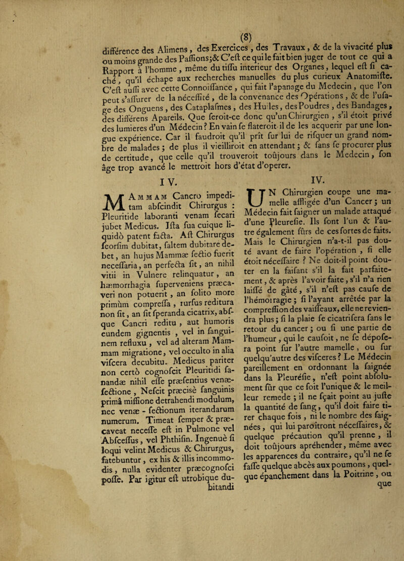 différence des Alimens , des Exercices , des Travaux, & de la vivacité plus oumoinsgrande des Pa0îons;&Ceft cequilefaitbien juger de tout ce qui a Rapport à l’homme , même dutiffu intérieur des Organes , lequel efl; li ca¬ ché, qu’il échape aux recherches manuelles du plus curieux Anatomifte. C’efl aufîî avec cette Connoiifance , qui fait l’apanage du Médecin , que l’on peut s’affurer de la néceffité , de la convenance des Opérations , & de l’ufa- ee des Onguens , des Cataplafmes , des Hudes, des Poudres , des Bandages , des différens Apareils. Que feroit-ce donc qu’un Chirurgien , s’il étoit privé des lumières d’un Médecin ? En vain fe flateroit-il de les acquérir par une lon¬ gue expérience. Car il faudroit qu’il prît fur lui de rifquer un grand nom¬ bre de malades ; de plus il vieilliroit en attendant ; ôc fans fe procurer plus de certitude, que celle qu’il trouveroit toûjours dans le Médecin, fon âge trop avancé le mettroit hors d’état d’operer. IV. MAmmam Cancro impedi¬ tam abfcindit Chirurgus : Pleuritide laboranti venam fecari jubet Medicus. Ifta fua cuique li¬ quido patent fada. Aft Chirurgus feorfim dubitat, faltem dubitare de¬ bet , an hujus Mammæ fedio fuerit neceffaria, an perfeêta fit, an nihil vitii in Vulnere relinquatur, an haemorrhagia fuperveniens praeca¬ veri non potuerit , an folito more primum compreffa , rurfus reditura non fit, an fit fperanda cicatrix, abf- que Cancri reditu , aut humoris eundem gignentis , vel in fangui- nem refluxu , vel ad alteram Matn- mam migratione, vel occulto in alia vifcera decubitu. Medicus^ pariter non certo cognofcit Pleuritidi fa¬ nandae nihil effe praefentius venae- fedione , Nefcit praecise fanguinis prima mifeone detrahendi modulum, nec venae - feébionum iterandarum numerum. Timeat femper & prae¬ caveat ncceffe eft in Pulmone vel 'Abfceffus, vel Phthifin. Ingenuè fi loqui velint Medicus & Chirurgus, fatebuntur , ex his Sc illis incommo¬ dis , nulla evidenter praecognofci poflc. Par igitur ell utrobique du¬ bitandi IV. UN Chirurgien coupe une ma¬ melle affligée d’un Cancer; un Médecin fait faigner un malade attaqué d’une pieurefie. Ils font l’un 8c l’au¬ tre également fûrs de ces fortes de faits. Mais le Chirurgien n’a-t-il pas dou¬ té avant de faire l’opération , fi elle étoit néceffaire ? Ne doit-il point dou¬ ter en la faifant s’il la fait parfaite¬ ment , & après l’avoir faite, s’il n’a rien laifffé de gâté, s’il n’efl; pas caufe de l’hémoiragie; fi l’ayant arrêtée par la comprelïîon des vaiffeaux, elle ne revien¬ dra plus; fi la plaie fe cicatrifera fans le retour du cancer ; ou fi une partie de l’humeur , qui le caufoit, ne fe dépofe- ra point fur l’autre mamelle, ou fur quelqu’autre des vifceres ? Le Médecin pareillement en ordonnant la faignéc dans la Pleuréfie, n’efl; point abfolu- ment fûr que ce foit l’unique 8c le meiL leur remede ; il ne fçait point au jufte la quantité de fang, qu’il doit faire ti¬ rer chaque fois , ni le nombre des faig- nées, qui lui paroîtront néceffaires, & quelque précaution qu’il prenne , il doit toûjours apréhender, même avec les apparences du contraire, qu il ne fe fafffe quelque abcès aux poumons, quel¬ que épanchement dans la Poitrine , ou