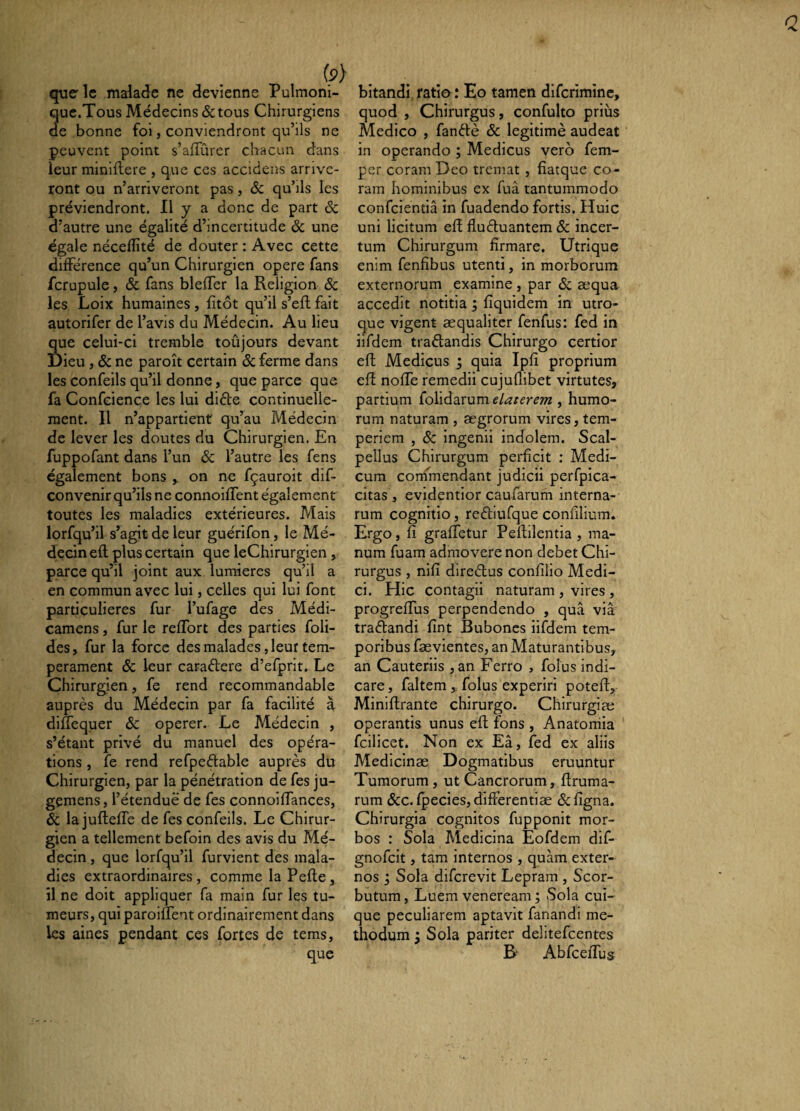 (3 quelle malade ne devienne Pulmoni- quc.Tous Médecins & tous Chirurgiens de bonne foi, conviendront qu’ils ne peuvent point s’aiTûrer chacun dans leur miniftere , que ces accidens arrive¬ ront ou n’arriveront pas, & qu’als les préviendront. 11 y a donc de part 6c d’autre une égalité d’incertitude 6c une égale néceflîté de douter : Avec cette différence qu’un Chirurgien opere fans fcrupule, 6c fans blelTer la Religion 6c les Loix humaines , fitôt qu’il s’eft fait autorifer de l’avis du Médecin. Au lieu que celui-ci tremble toûjours devant I)ieu, 6c ne paroît certain 6c ferme dans les confeils qu’il donne, que parce que fa Confeiençe les lui didle continuelle¬ ment. Il n’appartient qu’au Médecin de lever les doutes du Chirurgien. En fuppofant dans l’un 6c l’autre les fens également bons y on ne fçauroit dif- convenir qu’ils ne connoifTent également toutes les maladies extérieures. Mais lorfqu’il s’agit de leur guérifon, le Mé¬ decin efl plus certain que leChirurgien , parce qu’il joint aux lumières qu’il a en commun avec lui, celles qui lui font particulières fur l’ufage des Médi- camens, fur le reffort des parties foli- des, fur la force des malades, leur tem¬ pérament 6c leur caradere d’efprit. Le Chirurgien, fe rend recommandable auprès du Médecin par fa facilité à dilTequer 6c operer. Le Médecin , s’étant privé du manuel des opéra¬ tions , fe rend refpeélable auprès du Chirurgien, par la pénétration de fes ju- gemens, l’étendue de fes connoifTances, 6c la juflefTe de fes confeils. Le Chirur¬ gien a tellement befoin des avis du Mé¬ decin , que lorfqu’il furvient des mala¬ dies extraordinaires , comme la Pelle, il ne doit appliquer fa main fur les tu¬ meurs, qui paroiflent ordinairement dans les aines pendant ces fortes de tems, que bitandi ratio: Eo tamen difcriminc, quod , Chirurgus, confulto priùs Medico , fanèlè 6c légitimé audeat in operando ; Medicus vero fem- per coram Deo tremat , fîatque co- ram hominibus ex fuâ tantummodo confeientiâ in fuadendo fortis. Huic uni licitum efl fluèluantem 6c incer¬ tum Chirurgum firmare. Utrique enim fenfibus utenti, in morborum externorum examine , par 6c æqua accedit notitia ; fiquidem in utro¬ que vigent æqualitcr fenfus: fed in iifdem traèlandis Chirurgo certior eft Medicus j quia Ipfi proprium efl noffe remedii cujuflibet virtutes, partium folidarum elaterem , humo¬ rum naturam , ægrorum vires, tem¬ periem , 6c ingenii indolem. Scal¬ pellus Chirurgum perficit ; Medi¬ cum comlnendant judicii perfpica- citas , evidentior caufarum interna¬ rum cognitio, reèliufque confilium. Ergo, fi graffetur Peftilentia , ma¬ num fuam admovere non debet Chi¬ rurgus , nifi direèlus confilio Medi¬ ci. Hic contagii naturam , vires , progrefiTus perpendendo , qua via traèlandi fint Bubones iifdem tem¬ poribus fævientes, an Maturantibus, an Cauteriis ,an Ferro , folus indi¬ care, faltem , folus experiri poteff, Miniflrante chirurgo. Chirurgiæ operantis unus eft fons , Anatorriia fcilicet. Non ex Eâ, fed ex aliis Medicinae Dogmatibus eruuntur Tumorum, ut Cancrorum, flruma- rum 6cc.fpecies, differentiae 6Cfigna. Chirurgia cognitos fupponit mor¬ bos : Sola Medicina Eofdem dif- gnofeit, tam internos , quam exter¬ nos I Sola diferevit Lepram , Scor- butum. Luem Veneream ; Sola cui¬ que peculiarem aptavit fanandi me¬ thodum 3 Sola pariter delitefcentes B- AbfcefTus