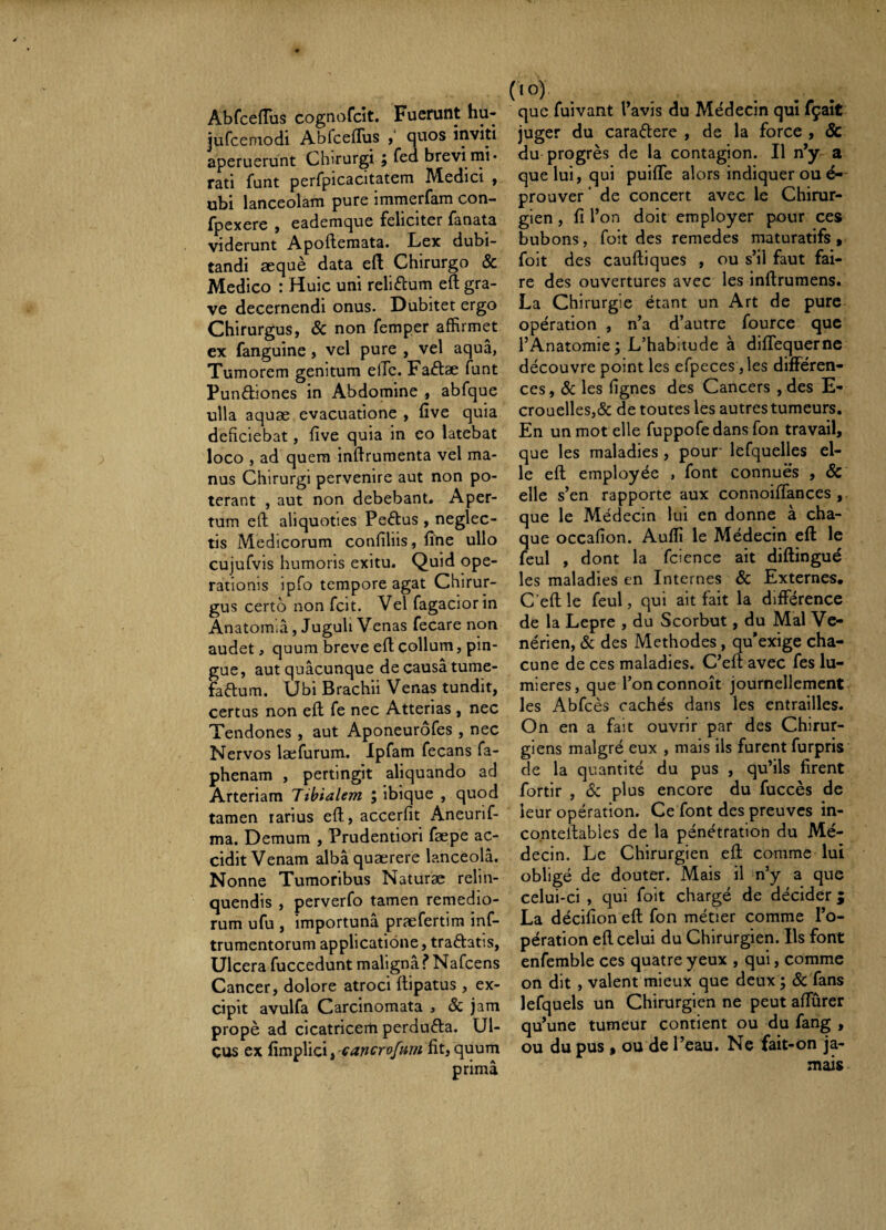 Abfceiïus cognofcit. Fuerunt hu- jufcemodi AbfcefTus f quos inviti aperuerunt Chirurgi ; fed brevi rni* rati funt perfpicacitatem Medici y ubi lanceolam pure immerfam con- fpexere , eademque feliciter fanata viderunt Apoftemata. Lex dubi¬ tandi æquè data efl Chirurgo & Medico : Huic uni reliftum eft gra¬ ve decernendi onus. Dubitet ergo Chirurgus, Sc non femper affirmet ex fanguine, vel pure , vel aqua, Tumorem genitum elTc. Factae funt Pundiones in Abdomine , abfque ulla aquæ evacuatione , five quia deficiebat, five quia in eo latebat loco , ad quem infiruraenta vel ma¬ nus Chirurgi pervenire aut non po¬ terant , aut non debebant. Aper¬ tum eft aliquoties Pedus , neglec¬ tis Medicorum confiliis, fine ullo cujufvis humoris exitu. Quid ope¬ rationis ipfo tempore agat Chirur¬ gus certo non fcit. Vel fagaciorin Anatom.a, Juguli Venas fecare non audet, quum breve eft collum, pin¬ gue, aut quacunque de causa tume- fadum. Ubi Brachii Venas tundit, certus non eft fe nec Atterias , nec Tendones , aut Aponeurofes , nec Nervos læfurum. Ipfam fecans fa- phenam , pertingit aliquando ad Arteriam Tibialem ; ibique , quod tamen rarius eft, accerfit iVneurif- ma. Demum , Prudentiori fæpe ac¬ cidit Venam albâ quaerere lanceola. Nonne Tumoribus Naturæ relin¬ quendis , perverfo tamen remedio¬ rum ufu , importuna præfertira inf- trumentorum applicatione, tradatis. Ulcera fuccedunt maligna f Nafcens Cancer, dolore atroci ftipatus , ex¬ cipit avulfa Carcinomata , & jam propè ad cicatricem perduda. Ul¬ cus ex fimplici, çancrofum fit, quum prima que fuivant Tavis du Médecin qui fçaît juger du caradere , de la force , & du progrès de la contagion. Il n*y a que lui, qui puiflfe alors indiquer ou é- prouver ‘ de concert avec le Chirur¬ gien , fi l’on doit employer pour ces bubons, foit des remedes maturatifs » foit des cauftiques , ou s’il faut fai¬ re des ouvertures avec les inftrumens. La Chirurgie étant un Art de pure opération , n’a d’autre fource que l’Anatomie ; L’habitude à diflequerne découvre point les efpeces ,les différen¬ ces , Sc les fignes des Cancers , des E- crouelles,& de toutes les autres tumeurs. En un mot elle fuppofedansTon travail, que les maladies , pour' lefquelles el¬ le eft employée , font connues , & elle s’en rapporte aux connoiflànces , que le Médecin lui en donne à cha¬ que occafion. Auflî le Médecin eft le feul , dont la fcience ait diftingué les maladies en Internes & Externes, C’eft le feul, qui ait fait la différence de la Lepre , du Scorbut, du Mal Vé¬ nérien, Sc des Méthodes , qu*exige cha¬ cune de ces maladies. C’eft avec fes lu¬ mières, que l’onconnoît journellement les Abfcès cachés dans les entrailles. On en a fait ouvrir par des Chirur¬ giens malgré eux , mais ils furent furpris de la quantité du pus , qu’ils firent fortir , Sc plus encore du fuccès de leur opération. Ce font des preuves in- conteltables de la pénétration du Mé¬ decin. Le Chirurgien eft comme lui obligé de douter. Mais il n’y a que celui-ci , qui foit chargé de décider j La décifion eft fon métier comme l’o¬ pération eft celui du Chirurgien. Ils font enfemble ces quatre yeux , qui, comme on dit , valent mieux que deux ; Sc fans lefquels un Chirurgien ne peut afturer qu’une tumeur contient ou du fang , ou du pus , ou de l’eau. Ne fait-on ja¬ mais