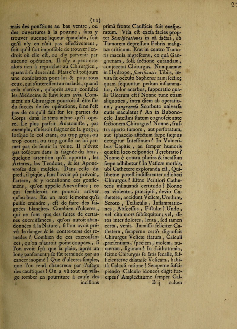 mais des ponélîons au bas ventre , ou des ouvertures à la poitrine , Tans y trouver aucune liqueur épanchée, foit qu’il n’y en n’ait pas effeftivement , foit qu’il foit impoffible cîc trouver l’en¬ droit où elle eft, ou d’y parvenir par aucune opération. Il n’y a peut-être alors rien à reprocher au Chirurgien , quant à fa dextérité. Mais c’efi; toujours une confolation pour lui Ôc pour tous ceux,qui s’interefl'entaumalade, quand cela n’arrive , qu’après avoir confulté les Médecins ôc fuivi leurs avis. Com¬ ment un Chirurgien pourroit-il être fûr du fuccès de fes opérations, il ne l’eft pas de ce qu’il fait fur les parties du Corps dans le tems même qu’il ope¬ re. Le plus parfait Anatomifte , par exemple, n’oferoit faignerde la gorge , lorfque le col étant, ou trop gros, ou trop court, ou trop gonflé ne lui per¬ met pas de fentir la veine. Il n’évite pas toûjours dans la faignée du bras , quelque attention qu’il apporte , les Arteres, les Tendons , Ôc les Apone- vrofes des mufcles. Dans celle du pied, il pique , fans l’avoir pu prévoir, l’artere, ôc y occafionne ces gonfle- mens , qu’on appelle Anevrifmes ; ce qui fembleroit ne pouvoir arriver qu’au bras. En un mot le moins qu’il puiffe craindre , efl de faire des fai- gnées blanches. Combien d’ulceres , qui ne font que des fuites de certai¬ nes excroiffances , qu’on auroit aban¬ données à la Nature , li l’on avoit pré¬ vu le danger ôc le contre-tems des re- medes ? Combien de ces excroiffan- ces, qu’on n’auroit point coupées , fî l’on avoit fçû que la plaie, après un longpanfement^ fe fût terminée par un cancer inopiné ? Que d’ulceres fimples, que l’on rend chancreux par l’ufage des cauftiques ! On ^ vû tout un vifa- ge tomber en pourriture à caufe des incifions prima fronte Caufticis fuit exafpc- ratum, Vifa efl: exefa facies prop¬ ter Scarificationes in eâ faêlas , ob Tumorem depreflum Febris malig- næ criticum. Erat in centro Tumo¬ ris macula nigrefeens, ex quâ Gan- grænam , folâ feftione curandam , conjecerat Chirurgus. Nunquamne in lîyjfcarificatis Tibiis, in¬ vita fit occulti Saphenæ rami fedio; quam fequuntur pedum inflamma¬ tio , dolor acerbus, fuppuratio qua¬ lis Ulcerum efl? Nonne tunc etiam aliquoties , intra diem ab operatio¬ ne , gangranofo Scorbuto univerfa cutis maculatur ? An in Bubono- cele Inteftini flatum cognofeit ante fedionem Chirurgus ? Nonne, fruf- tra aperto tumore , aut perforatum, aut fphacelo affedum fæpe fæpius detegitur Inteflinum ? In Vulneri¬ bus Capitis , an femper humoris quæfîti loco refpondet Terebratio ? Nonne è contra pluries &incafrum fæpe adhibetur ? In Veficæ morbis, ubi Cathetere exploranda efl, Qui- libetne poteft indifferenter adhiberi Chirurgus ? Eftne Peritiori Cathe¬ teris infinuandi certitudo ? Nonne ex violento, præcipiti, devio Ca¬ thetere, accidunt Veficæ, Urethræ, Scroto , Tefliculis , Inflammatio¬ nes , Al3fcefrus , Fiftulæ ? Unde , vel cita mors fubfequitur ; vel, di¬ ros inter dolores, lenta , fed tamen certa , venit. ImmifTo feliciter Ca¬ thetere , femperne certo dignofeit Chirurgus Veficæ flatum , Calculi jpræfentiam, fpeciem, molem, nu¬ merum , figuram ? In Lithotomia, fcitne Chirurgus fe fatis fecaffe, fuf- ficienterve dilatafie Veficam , habi¬ ta Calculi ratione ? Semperne fufei- piendo Calculo idoneos eligit for¬ cipes? Amplediturne femper Cal- B ij culum