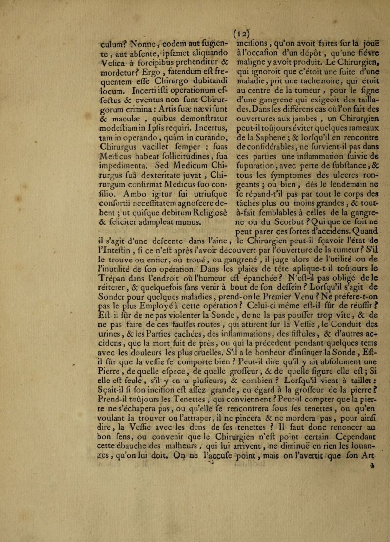 quentem efTe Chirurgo dubitandi iocura. Incerti ifti operationum ef- feftus <Sc eventus non funt Chirur¬ gorum crimina : Artis fuæ nævi funt & maculæ , quibus demonftratur culum? Nonne Î eodem aut fugien- incifions, qu’on avoit faites fur la joue te , aut ab fente,‘ipfamet aliquando àl’occafion d’un dépôt , qu’une fièvre Vefîca à forcipibus prehenditur Sc maligne y avoit produit. Le Chirurgien, mordetur .? Ergo , fatendum efl fre- qui ignoroit que c’étoit une fuite d’une ~  .maladie, prit une tache noire, qui étoit au centre de la tumeur, pour le ligne d’une gangrené qui exigeoit des tailla¬ des.Dans les differens cas oùl’on fait des ouvertures aux jambes , un Chirurgien modeftiam in Iplis requiri. Incertus, peut-il toujours éviter quelques rameaux tam in operando , quàm in curando, de la Saphene ; & lorfqu’il en rencontre Chirurgus vacillet femper : fuas deconfîdérables, ne furvient-il pas dans Medicus habeat follicitudines , fua ces parties une inflammation fuivie de impedimenta. Sed Medicum Chi- fupuration, avec perte de fubflance, & rurgus fuâ dexteritate juvat , Chi- tous les fymptomes des ulceres ron- rurgum confirmat Medicus fuo con- géants ; ou bien , dès le lendemain ne filio. Ambo igitur fui utriufque fe répand-t’il pas par tout le corps des confortii neceflîtatem agnofeere de- tâches plus ou moins grandes , ôc tout- bent ; ut quifque debitum Religiosè à-fait femblables à celles de la gangre- &: feliciter adimpleat munus. ne ou du Scorbut.? Qui que ce foitne peut parer ces fortes d’accidens. Quand il s’agit d’une defeente dans l’aine, le Chirurgien peut-il fçavoir l’état de l’Inteftin , fi ce n’efl après l’avoir découvert par l’ouverture de la tumeur? S’il le trouve ou entier, ou troué, ou gangrené , il juge alors de l’utilité ou de l’inutilité de fon opération. Dans les plaies de tête aplique-t-il toujours le Trépan dans l’endroit où l’humeur eft épanchée.? N’efl-il pas obligé de le réitérer, ôc quelquefois fans venir à bout de fon deffein .? Lorfqu’il s’agit de Sonder pour quelques maladies , prend-on le Premier Venu ? Ne préfere-t-on pas le plus Employé à cette opération? Celui-ci même eft-il fur de réufîîr ? Efl-il fûr de ne pas violenter la Sonde , de ne la pas pouffer trop vite , ôc de ne pas faire de ces fauffes routes , qui attirent fur la Veflîe ,1e Conduit des urines , ôc les Parties cachées, des inflammations, des fîftules, Ôc d’autres ac¬ cidens , que la mort fuit de près, ou qui la précèdent pendant quelques tems avec les douleurs les plus cruelles. S’il a le bonheur d’infînuer la Sonde , Efl- il fûr que la veflîe fe comporte bien ? Peut-il dire qu’il y ait abfolument une Pierre , de quelle efpece, de quelle groffeur, ôc de quelle figure elle eft; Si elle eft feule, s’il y en a plufieurs, ôc combien ? Lorfqu’il vient à tailler; Sçait-il fi fon incifion eft affez grande , eu égard à la groffeur de la pierre ? Prend-il toûjours les Tenettes , qui conviennent.?Peut-il compter que la pier¬ re ne s’échapera pas, ou qu’elle fe rencontrera fous fes tenettes , ou qu’en voulant ia trouver ou l’attraper, il ne pincera ôc ne mordera pas , pour ainfî dire, la Veflîe avec les dens de fes tenettes ? Il faut donc renoncer au bon fens, ou convenir que le Chirurgien n’eft point certain Cependant cette ébauche des malheurs , qui lui arrivent, ne diminue en rien les louan¬ ges, qu’on lui doit. Or) ne l’accufe point, mais on l’avertit que fon Art