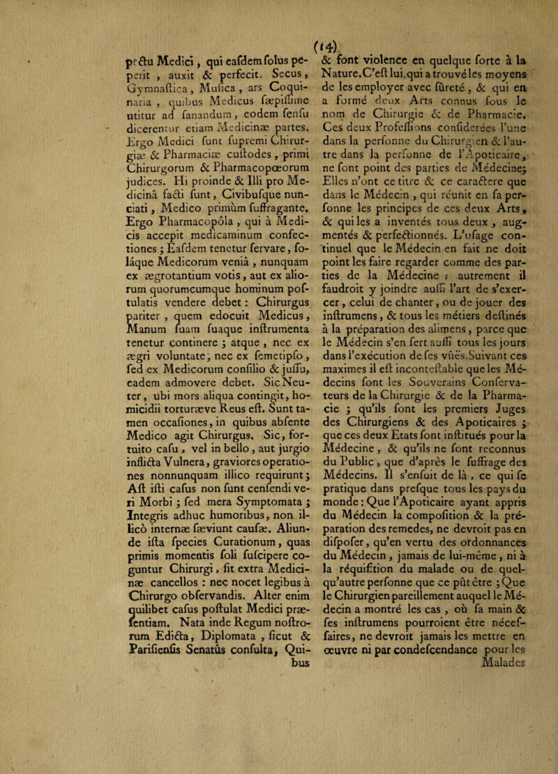 pr^lu Medici, qui eafdem folus pe- perit , auxit ôc perfecit. Secus, Gymnaftica , Mufica , ars Coqui¬ naria 5 quibus Medicus fæpilîime utitur ad fanandum, eodem fenfu dicerentur etiam Medicinae partes. Ergo Medici funt fupremi Chirur¬ giae 6c Pharrnaciæ cuftodes , primi Chirurgorum & Pharmacopœorum judices. Hi proinde & Illi pro Me¬ dicina fa6ti funt, Civibufque nun- ciati, Medico primum fuffragante. Ergo Pharmacopola , qui à Medi¬ cis accepit medicaminum confec¬ tiones ; Eafdem tenetur fervare, fo- laque Medicorum venia , nunquam ex ægrotantium votis, aut ex alio¬ rum quorumcumque hominum pof- tulatis vendere debet : Chirurgus pariter , quem edocuit Medicus, Manum fuara fuaque inftrumenta tenetur continere ; atque , nec ex ægri voluntate; nec ex fcmetipfo, fed ex Medicorum confilio & jufiu, eadem admovere debet. Sic Neu¬ ter, ubi mors aliqua contingit, ho¬ micidii torturæve Reus eft. Sunt ta¬ men occafiones, in quibus abfente Medico agit Chirurgus. Sic, for¬ tuito cafu , vel in bello, aut jurgio inflida Vulnera, graviores operatio¬ nes nonnunquam illico requirunt; Alt ifti cafus non funt cenfendi ve¬ ri Morbi ; fed mera Symptomata ; Integris adhuc humoribus, non il¬ lico internae fæviunt caufæ. Aliun¬ de ifla fpecies Curationum, quas primis momentis foli fufcipere co¬ guntur Chirurgi, fit extra Medici¬ nae cancellos : nec nocet legibus à Chirurgo obfervandis. Alter enim Îjuilibet cafus poftulat Medici prae- cntiam. Nata inde Regum noftro- rum Edifia, Diplomata , ficut & Parifienfis Senatus confulta, Qui¬ bus (»4) Sc font violence en quelque forte à la Nature.C’efl: lui,qui a trouvé les moyens de les employer avec fureté , Sc qui en a formé deux Arts connus fous le nom de Chirurgie 6c de Pharmacie, Ces deux Profcfiîons confiderées l’une dans la perfonne du Chirurgien & l’au¬ tre dans la perfonne de l’Apoticaire, ne font point des parties de Médecine;, Elles n’ont ce titre Sc ce caradere que dans le Médecin , qui re'unit en fa per¬ fonne les principes de ces deux Arts, Sc qui les a inventés tous deux , aug¬ mentés Sc perfedionnés. L’ufage con¬ tinuel que le Médecin en fait ne doit point les faire regarder comme des par¬ ties de la Médecine ,• autrement il faudroit y joindre aulÏÏ l’art de s’exer¬ cer , celui de chanter, ou de jouer des inftrumens, Sc tous les métiers deftinés à la préparation des allmens, parce que le Médecin s’en fert aufiî tous les jours dans l’exécution de Tes vûës.Suivant ces maximes il efl inconteftable que les Mé¬ decins font les Souverains Conferva- teurs de la Chirurgie Sc de la Pharma¬ cie ; qu’ils font les premiers Juges des Chirurgiens Sc des Apoticaires ÿ que ces deux Etats font inftitués pour la Médecine, Sc qu’ils ne font reconnus du Public , que d’après le fuffrage des Médecins. Il s’enfuit de là , ce qui fe pratique dans prefque tous les pays du monde ; Que l’Apoticaire ayant appris du Médecin la compofition Sc la pré¬ paration des remedes, ne devroit pas en difpofer, qu’en vertu des ordonnances du Médecin , jamais de lui-mèrae , ni à la réquifition du malade ou de quel- qu’autre perfonne que ce pût être ;Que le Chirurgien pareillement auquel le Mé¬ decin a montré les cas , où fa main Sc fes inftrumens pourroient être nécef- faires, ne devroit jamais les mettre en œuvre ni par condefcendance pour les Malades