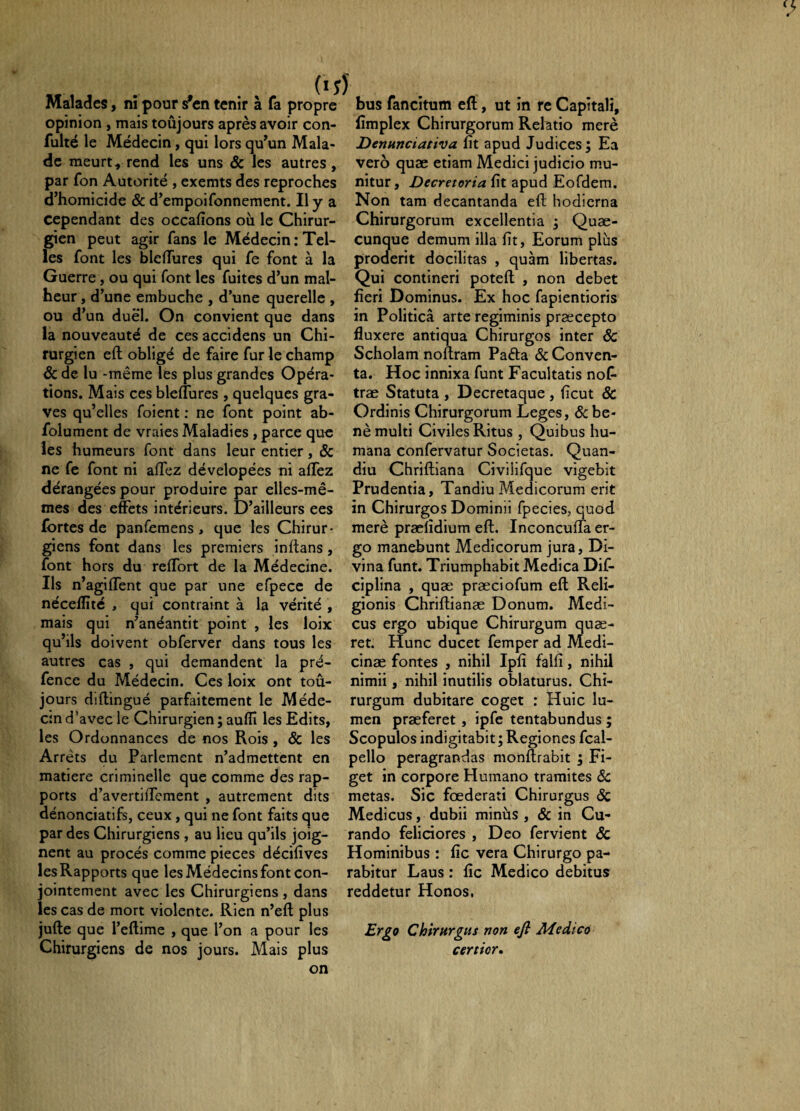 (15 Malades, ni pour sVn tenir à fa propre opinion , mais toûjours après avoir con- fulté le Médecin, qui lors qu’un Mala¬ de meurt, rend les uns & les autres, par fon Autorité , exemts des reproches d’homicide & d’empoifonnement. Il y a cependant des occafions où le Chirur¬ gien peut agir fans le Médecin .'Tel¬ les font les blelTures qui fe font à la Guerre, ou qui font les fuites d’un mal¬ heur , d’une embûche , d’une querelle , ou d’un duel. On convient que dans la nouveauté de ces accidens un Chi¬ rurgien eft obligé de faire fur le champ & de lu -même les plus grandes Opéra¬ tions. Mais ces bleffures , quelques gra¬ ves qu’elles foient ; ne font point ab- folument de vraies Maladies , parce que les humeurs font dans leur entier, Sc ne fe font ni affez dévelopées ni allez dérangées pour produire par elles-mê¬ mes des effets intérieurs. D’ailleurs ees fortes de panfemens , que les Chirur¬ giens font dans les premiers inllans, font hors du reffort de la Médecine. Ils n’agiffent que par une efpecc de nécelîïté , qui contraint à la vérité , mais qui n’anéantit point , les loix qu’ils doivent obferver dans tous les autres cas , qui demandent la pré- fence du Médecin. Ces loix ont toû¬ jours dillingué parfaitement le Méde¬ cin d’avec le Chirurgien ; auffi les Edits, les Ordonnances de nos Rois , & les Arrêts du Parlement n’admettent en matière criminelle que comme des rap¬ ports d’avertilTcment , autrement dits dénonciatifs, ceux, qui ne font faits que par des Chirurgiens , au lieu qu’ils joig¬ nent au procès comme pièces décilîves les Rapports que les Médecins font con¬ jointement avec les Chirurgiens , dans les cas de mort violente. Rien n’efl plus jufte que l’eftime , que l’on a pour les Chirurgiens de nos jours. Mais plus bus fancitum eft, ut in re Capitali, lîmplex Chirurgorum Relatio merè Denunciativa fit apud Judices; Ea veto quæ etiam Medici judicio mu¬ nitur, Decretoria fit apud Eofdem. Non tam decantanda efi; hodierna Chirurgorum excellentia ; Quæ- cunque demum illa fit, Eorum plus proderit docilitas , quam libertas. Qui contineri poteft , non debet fieri Dominus. Ex hoc fapientioris in Politica arte regiminis praecepto fluxere antiqua Chirurgos inter & Scholam noftram Paêla & Conven¬ ta. Hoc innixa funt Facultatis nof* træ Statuta , Decretaque, ficut & Ordinis Chirurgorum Leges, & be- nè multi Civiles Ritus , Quibus hu¬ mana confervatur Societas. Quan- diu Chriftiana Civilifque vigebit Prudentia, Tandiu Medicorum erit in Chirurgos Dominii fpecies, quod merè præfidium eft. inconeufta er¬ go manebunt Medicorum jura. Di¬ vina funt. Triumphabit Medica Dif- ciplina , quæ præciofum eft Reli¬ gionis Chriftianæ Donum. Medi¬ cus ergo ubique Chirurgum quæ- ret. Hunc ducet femper ad Medi- cinæ fontes , nihil Ipfi falfi, nihil nimii, nihil inutilis oblaturus. Chi¬ rurgum dubitare coget : Huic lu¬ men præferet , ipfe tentabundus ; Scopulos indigitabit; Regiones fcai- pello peragrandas monftrabit ; Fi¬ get in corpore Humano tramites &: metas. Sic foederati Chirurgus & Medicus, dubii minus , & in Cu¬ rando feliciores , Deo fervient & Hominibus : fic vera Chirurgo pa¬ rabitur Laus : fic Medico debitus reddetur Honos, Ergo Chirurgus non efi Medico certior»