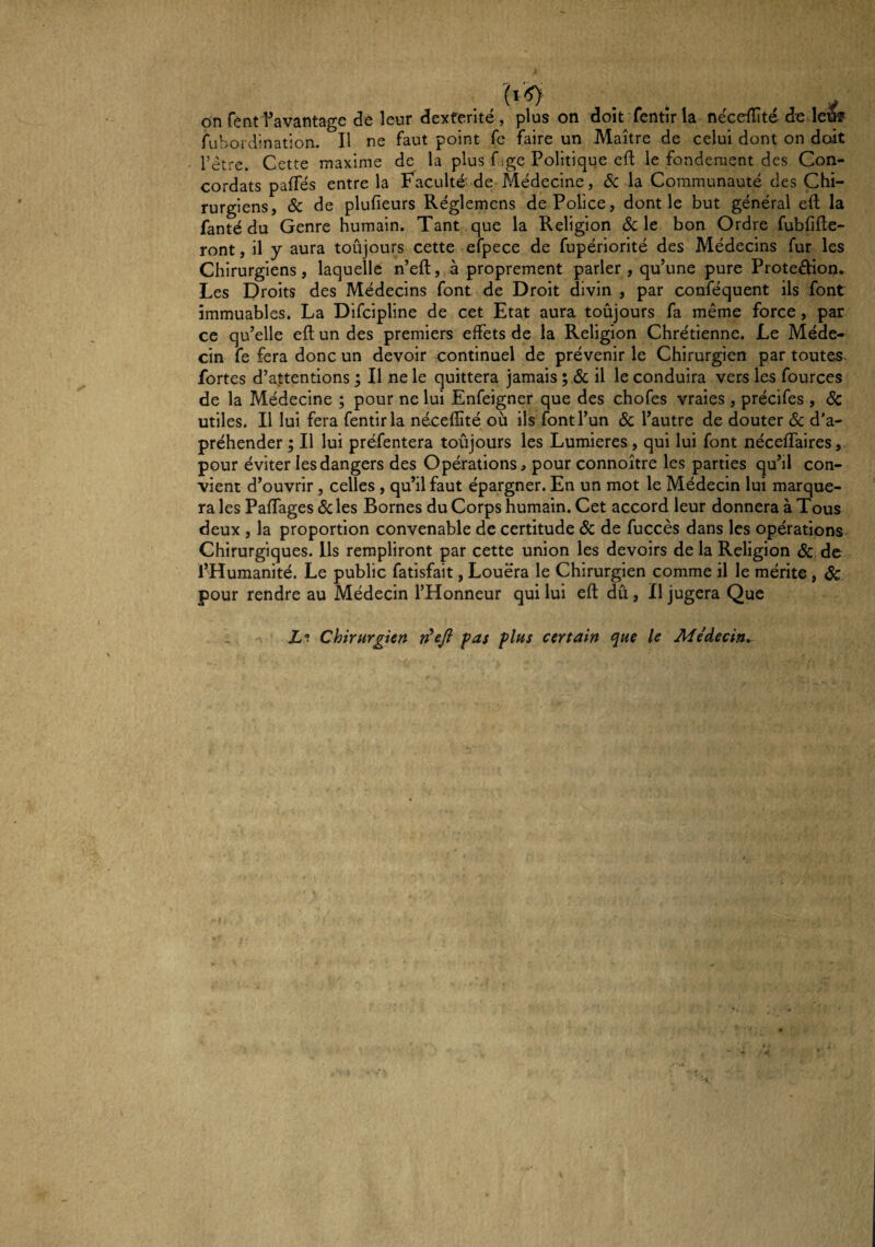 on featdavantage de leur dextérité, plus on doit fentirla néceflité de leîfc rubordination. H ne faut point fc faire un Maître de celui dont on doit l’ètre. Cette maxime de la plus f ;ge Politique eft le fondement des Con¬ cordats paffés entre la Faculté de Alédecine, ôc la Communauté des Chi¬ rurgiens, & de plufieurs Réglemens de Police, dont le but général elt la fanté du Genre humain. Tant que la Religion &: le bon Ordre fubfifte- ront, il y aura toûjours cette efpece de fupériorité des Médecins fur les Chirurgiens, laquelle n’eft, à proprement parler , qu’une pure Proteébon. Les Droits des Médecins font de Droit divin , par conféquent ils font immuables. La Difeipline de cet Etat aura toûjours fa même force, par ce qu’elle eft un des premiers effets de la Religion Chrétienne. Le Méde¬ cin fe fera donc un devoir continuel de prévenir le Chirurgien par toutes, fortes d’attentions ; Il ne le quittera jamais ; il le conduira vers les fources de la Médecine ; pour ne lui Enfeigner que des chofes vraies , précifes , ôc utiles. Il lui fera fentirla néceffité où ils font l’un ôc l’autre de douter ôc d’a- préhender ; Il lui préfentera toûjours les Lumières, qui lui font néceffaires, pour éviter les dangers des Opérations, pour connoître les parties qu’il con¬ vient d’ouvrir, celles, qu’il faut épargner. En un mot le Médecin lui marque¬ ra les Paffages ôc les Bornes du Corps humain. Cet accord leur donnera à Tous deux , la proportion convenable de certitude ôc de fuccès dans les opérations Chirurgiques. Ils rempliront par cette union les devoirs de la Religion ôc de l’Humanité. Le public fatisfait, Louera le Chirurgien comme il le mérite , Sc pour rendre au Médecin l’Honneur qui lui eft dû, Il jugera Que Z? Chirurgien n^efi fas plus certain que le Médecin^