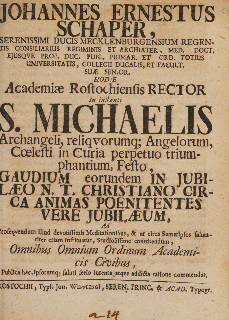JOHANNES ERNESTUS SCHAPER, SERENISSIMI DUCIS MECKLENBURGENSIUM REGEN- riS CONSILIARIUS REGIMINIS ET ARCHIATER, MED. DOCT, EJUSQVE PROP. DUC. PUBL. PRIMAR. ET ORD. TOTIUS UNIVERSITATIS, COLLEGII DUCALIS, ET FA€ULT. SUJi SENiOR. HOD/E .Academiae Roftothienfis RECTOR In inflanti s. MICHA ELIS Archangeli, reliqvorumq; Angelorum, Coeleiti in Curia perpetuo trium- GAUDIUM eorundem iN JUBI¬ LAEO N. T. CHRISTIANO CIR¬ CA ANIMAS POENITENTES TERE- 'rofeqveadum Illud devotilfimli Meditationibus, &amp; ut circa Semetfpfos faluta- riter etiam inftituatur, Studiofiflime connkendum , Omnibus Omnium Ordinum Academi¬ cis Civibus f Publica hac, Ipforumq ; falutl ferio Intenta atqve addifla ratione commendat. LOSTOCHII, Typis Joh. WwplihsI , SEREN. P&amp;INcTi