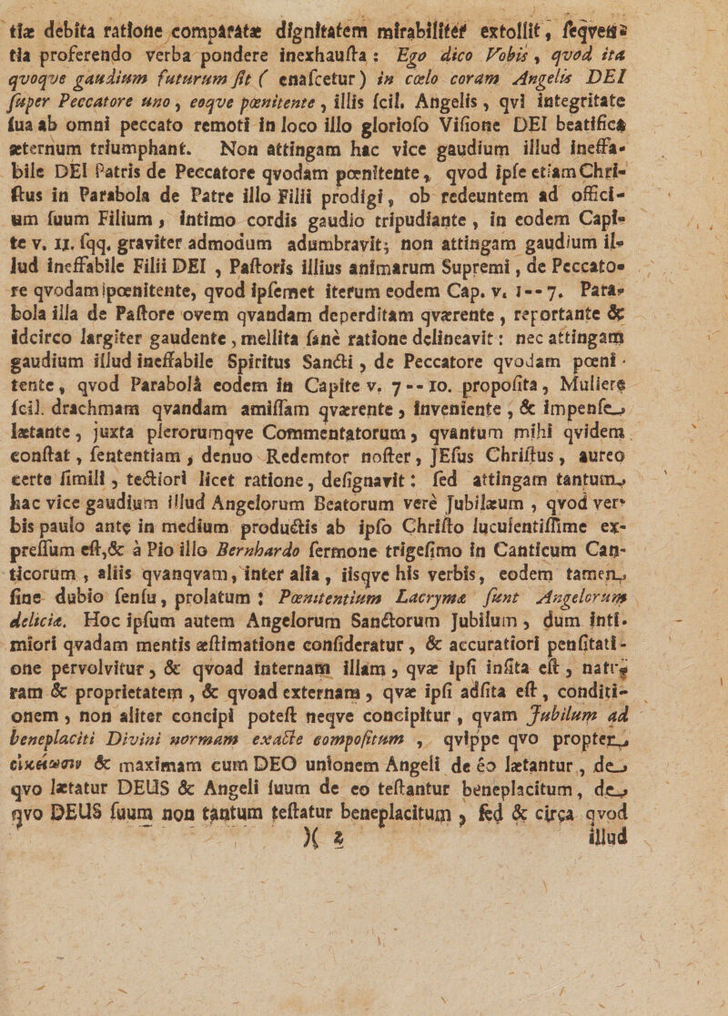 tix debita ratione comparatae dignitatem mlrabllftei1 extollit , feqvefs* tla proferendo verba pondere inexhaufta s Ego dico Fobis, qvod ita qvoqve gaudium futurum fit ( cnafcetur) in ccdo coram Angelis DEI fuper Peccatore uno, eoqve poenitente, Illis fcil. Angelis, qvi integritate fuaab omni peccato remotf in loco illo gloriofo Vifione DEI beatific# aeternum triumphant. Non attingam hac vice gaudium illud ineffa¬ bile DEI Patris de Peccatore qvodam poenitente* qvod Ipfe etFamChri- ftus in Parabola de Patre illo Filii prodigi, ob redeuntem ad offici- um fuum Filium, intimo cordis gaudio tripudiante , in eodem Capf* te v. ii. fqq, graviter admodum adumbravit * non attingam gaudium il« lud ineffabile Filii DEI , Paftoris illius animarum Supremi, de Peccato¬ re qvodam jpoenitente, qvod ipfe met iterum eodem Cap. v, J- - 7* Para? bola illa de Paftore ovem qvandam deperditam qvaerente , reportante & idcirco largiter gaudente, mellita fane ratione delineavit: nec attingam gaudium iiiud ineffabile Spiritus San&i , de Peccatore qvodam poenl * tente, qvod Paraboli eodem in Capite v. 7--10. propofita, Muliere fcil. drachmam qvandam amiffam qvajrente 3 inveniente , & impenfo laetante, juxta plerorumqve Commentatorum > qvantum mihi qvidem eonffat, fententiam , denuo Redemtor nofter, JEfus Chriftus, aureo certe fimili 5 te&iori licet ratione, defignavit: fed attingam tantmiu hac vice gaudium illud Angelorum Beatorum vere Jubilaeum , qvod ver> bis paulo ante in medium producis ab iplo Chrifto lucufentiflime ex- preffum eff,& a Pio illo Bembardo fermone trlgefimo In Canticum Can- ticorum , aliis qvanqvam, inter alia , iisqve his verbis, eodem tameru fine dubio fenlu, prolatum J Poemtentium Lacryma funt Angelorum deltcU. Hoc ipfum autem Angelorum San&orum Jubllum 3 dum fntf * miori qvadam mentis aeftimatione confideratur, & accuratiori penfitatl- one pervolvitur 5 & qvoad internam illam 3 qvae ipfi infita eft 5 natr^ ram & proprietatem , & qvoad externam, qvae ipfi adfita eff, conditi¬ onem 3 non aliter concipi poteft neqve concipitur , qvam Jubilum ad beneplaciti Divini normam exatte eompofimm , qvippe qvo propten^ eij6«#a*e & maximam cum DEO unionem Angeli de eo laetantur, dc_> qvo laetatur DEUS & Angeli luum de eo teftantur beneplacitum, qvo DEUS fuum non tantum teftatur beneplacitum % fed & cirsa qvod ~ ? )c ? fosa \