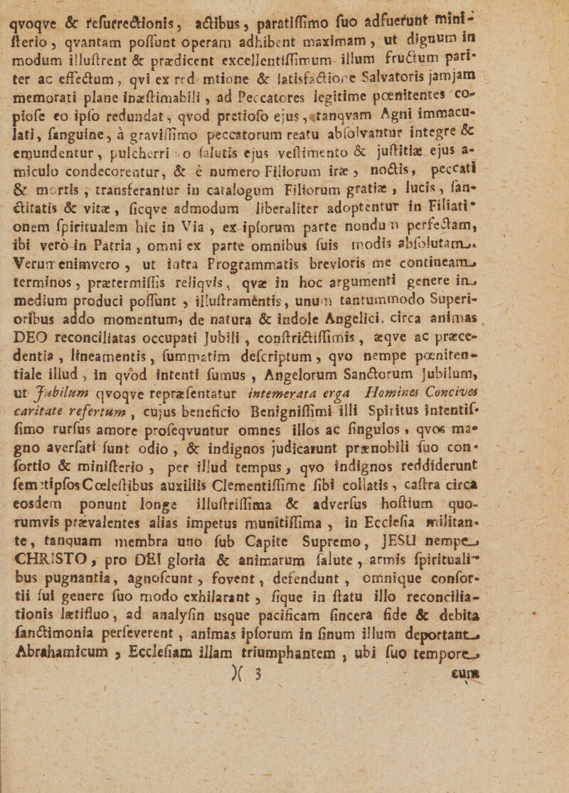 qvoqve Sc fefurre&lotiis5 a<fiibus3 paratiffimo fuo adfueFuht mlnl- fterio 3 qvantam poliunt operam adhibent maximam , ut dignum in modum illufirent Sc praedicent excellentlffimum illum fru£tum pari¬ ter ac effe&um, qvi ex red mtione & latlsfadio.re Salvatoris jamjam memorati plane inaeflimabiii , ad Peccatores legitime pcenltentes co- plofe eo ip(o redundat, qvod pretlofo ejus,« .tanqvam Agni immacu* lati, fanguine, a gravifiimo peccatorum reatu abibivantur integre Sc emundentur, pulcherri o (alutis ejus vefiimento Sc juflitiae ejus a* micuio condecorentur, Sc e numero Filiorum irae , nodis, peccati & mortis , transferantur in catalogum Filiorum gratiae , lucis, fan- ditatis & vitae, ficqve admodum llberallter adoptentur in Fiiiati* onem fpimualem hic in Via , ex ipforum parte nondum perkfiam, ibi vero in Patria , omni ex parte omnibus fuis modis abfolutarru. Verua enimvero 5 ut intra Programmatis brevioris me contineam», terminos 5 praetermiffis rdiqvls, qvae in hoc argumenti genere im. medium produci pofiunt , illufiramentis, unum tantummodo Superi¬ oribus addo momentum, de natura Sc indole Angelici, circa animas DEO reconciliatas occupati Jubili , confiri&iffimis, seqve ac praece¬ dentia , lineamentis, fumrratim deferiptum, qvo nempe pceniten- tfale iliud, in qvod intenti Fumus , Angelorum San&orurn j ubi Ium, ut Jabilum qvoqve repraefentatur intemerata erga Homines Concives caritate refertum , cujus beneficio Benignifiimi ilii Spiritus Intentif* fimo rurfus amore profeqvuntur omnes illos ac fingulos, qvos ma¬ gno averfati funt odio , & indignos judicarunt praenobili Fuo con- fortio & minifterio , per illud tempus, qvo indignos reddiderunt fem-tipfosCoeiefiibus auxiliis Clementifiime fibi coilatis, cafira circa eosdem ponunt longe illufirifiima Sc adverius hofilum quo» rumvis praevalentes alias impetus munitiffima , in Ecclefia militan¬ te, tanquam membra uno Fub Capite Supremo, JESU nempe-. CHRISTO, pro DE! gloria Sc animarum falute , armis fpirituali- bus pugnantia, agnoFcunt, fovent, defendunt, ornnique confor- tii fui genere fuo modo exhilarant 5 fique in fiatu illo reconcilia¬ tionis laetifiuo, ad aaalyfin usque pacificam (incera fide Sc debita fan&imonia perfeverent, animas ipforum in finum illum deportant-» Abrahamfcum > Ecclefiam illam triumphantem , ubi fuo tempore-» )( 3 ' eum