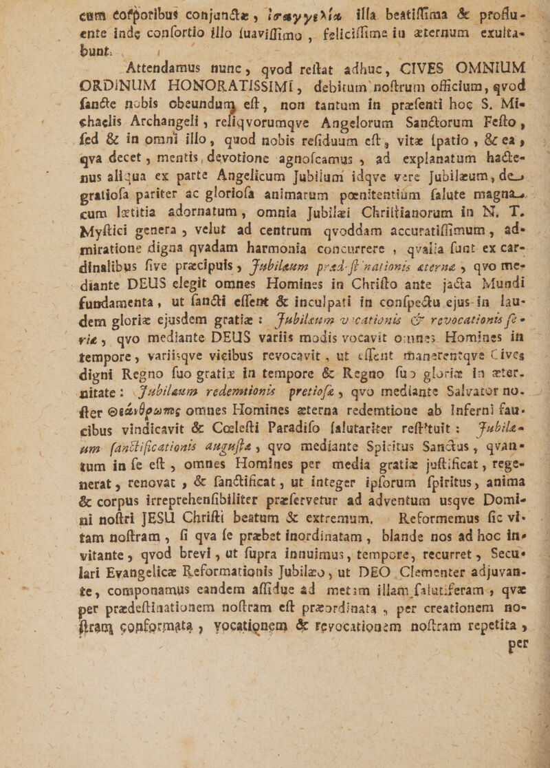 eum eofporlbui conjun^ie, Icn&yyiXi* illa beatifiima !k proflu¬ ente inde confortio illo luaviflhiio ? fg[idffime ire sternum exalta¬ bunt i Attendamus nunc , qvod reflat adhuc, CIVES OMNIUM ORDINUM HONORATISSIMI, debitum noflrum officium, qvod fan£e nobis obeundum eft, non tantum in praefend hoc $, Mi* shaclis Archangdi, reliqvorumqve Angelorum San&orum Fefto, fed & in omni illo , quod nobis refiduum cfl , vitae (patio , & ea , qva decet, mentis, devotione agnofcamus , ad explanatum hsde- nus ailqua ex parte Angelicum Jubilum idqve vere jubilaeum, grattofa pariter ac gloriofa animarum poenitendum falute rrsagna^ cum adornatum, omnia Jubilaei Chriflianoram in N. T. Jvlyflici genera , velut ad centrum qvoddam accuratiffimum, ad* miratione digna qvadam harmonia concurrere , qvalia furet ex car¬ dinalibus ftve praecipuis, JubiUtnm prad-ft'nationis sterna , qvo me¬ diante DEUS elegit omnes Homines in Chriflo ante jaTta Mundi fundamenta, ut fandi efferet Sc inculpati ire confpe&u ejus in lau¬ dem glorias ejusdem gratias s Jubilmw v ?.cationis & revocationis ft - rU, qvo mediante DEUS variis modis vocavit omnes Homines in tempore, variisqve vicibus revocavit, ut cffeiit rtianerentqve Cives digni Regno fuo gratfe ire tempore Sc Regno fuo glorias in aster* citate : Jubilmm redemtionis pretiofk , qvo mediante Salvator no. lier omnes Homines sterna redemtione ab Inferni fau* dbus vindicavit & Ccslefti Paradifo (alutarker refRtuft : Jubila* um fahft i ficati anis augufta , qvo mediante Spiritus Sanctus, qvati- tum in fe efl , omnes Homines per media gratiae juftifieat, rege¬ nerat , renovat , & fandlificat, ut integer ipforum fpiritus, anima %c corpus irreprehenfibiliter prgfervetur ad adventum usqve Domi¬ ni noftri JESU Chrifli beatum & extremum. Reformemus flevi* tam noflram , fi qva (e praebet inordinatam , blande nos ad hoc in* vitante, qvod brevi, ut fupra Innuimus, tempore, recurret, Secu* lari Evangelicae Reformationis Jubilabo, ut DEO Clementer adjuvan¬ te, componamus eandem afitdue ad rnetsm illam falutiferam , qvae per praedeftireationem noflram cfl praeordinata , per creationem no¬ lito cofiformty , ypeatiqnem & revocationem noflram repetita , per /