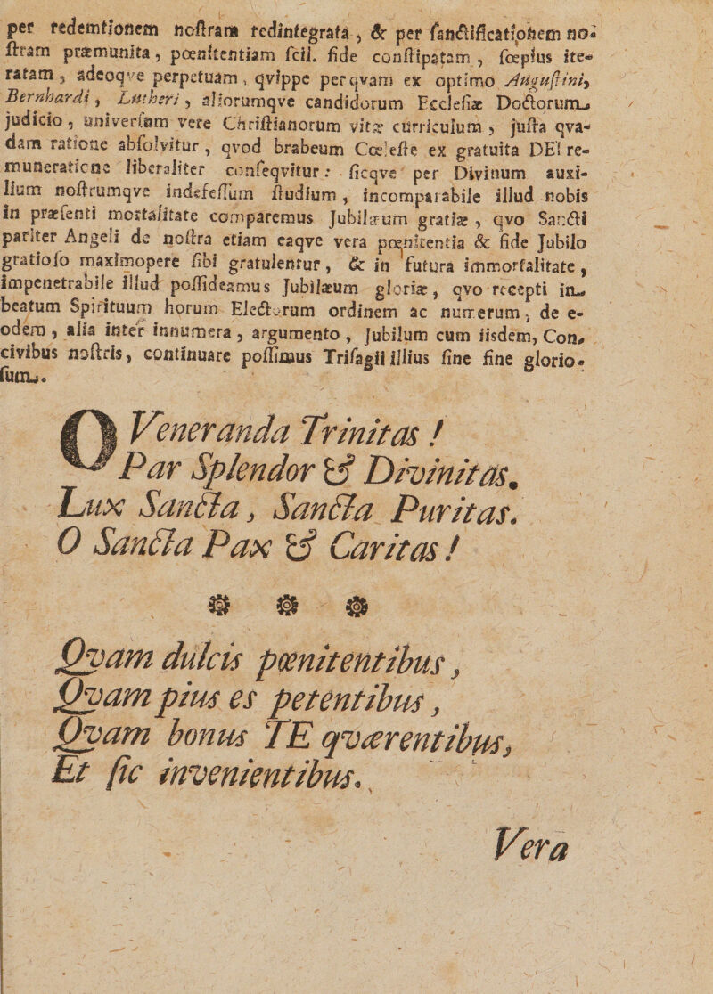 per redem/ionem tioflram redintegrata ^ Sc per fafi<fHflcat?p&amp;em n®* ftrarn praemunita, poenitentiam Icti, fide conflipstam , foeplus ite¬ ratam 5 adeoqve perpetuam, qvfppe perqvam ex optimo Augu(rtn^ Bermardi i Lntheri , allorumqve candidorum Eccleiiae Dororum-» judicio 5 ani vertam vere Cfiriliianorum vitg curriculum 5 jiifta qva- dam ratione abfolvitur, qvod brabeum Ccelefie ex gratuita DEIre- iBuneraticne Jiberaliter cdnfeqvitur .* ficqve per Divinum auxi¬ lium noftrumqve indefeflum Trudium, incomparabile illud nobis sn praeienti mortalitate comparemus Jubilaeum gratfe , qvo Sar:<fli pariter Angeli de nofira etiam eaqve vera poenitentia Sc fide Jubilo gratioio maxfmopere /ibi gratulentur, &amp; in futura immortalitate ? Impenetrabile illud poflideamus Jubilaeum gloria? , qvo recepti i 11«, beatum Spirituum horum EI e (florum ordinem ac nurrerum, de e- odero , alsa inter innumera ? argumento , [ubilum cum iisdem, Con* civibus noftds, continuare potfunus Trifagii illius fine fine glorio* funu« f \ Veneranda Trinitas ! Par Splendor y Divinitas. Dux Sanffla, Sanffia Puritas, 0 Sanci a Pax Caritas ! ® *§&amp; ® 0 ]\ ' ' ly ' .< - Qvam dulcis pwnitentibus, Qvam pius es petentibus, Qyam bonus TE qvarentibus, Et jtc invenientibus, ' ' I I Vera