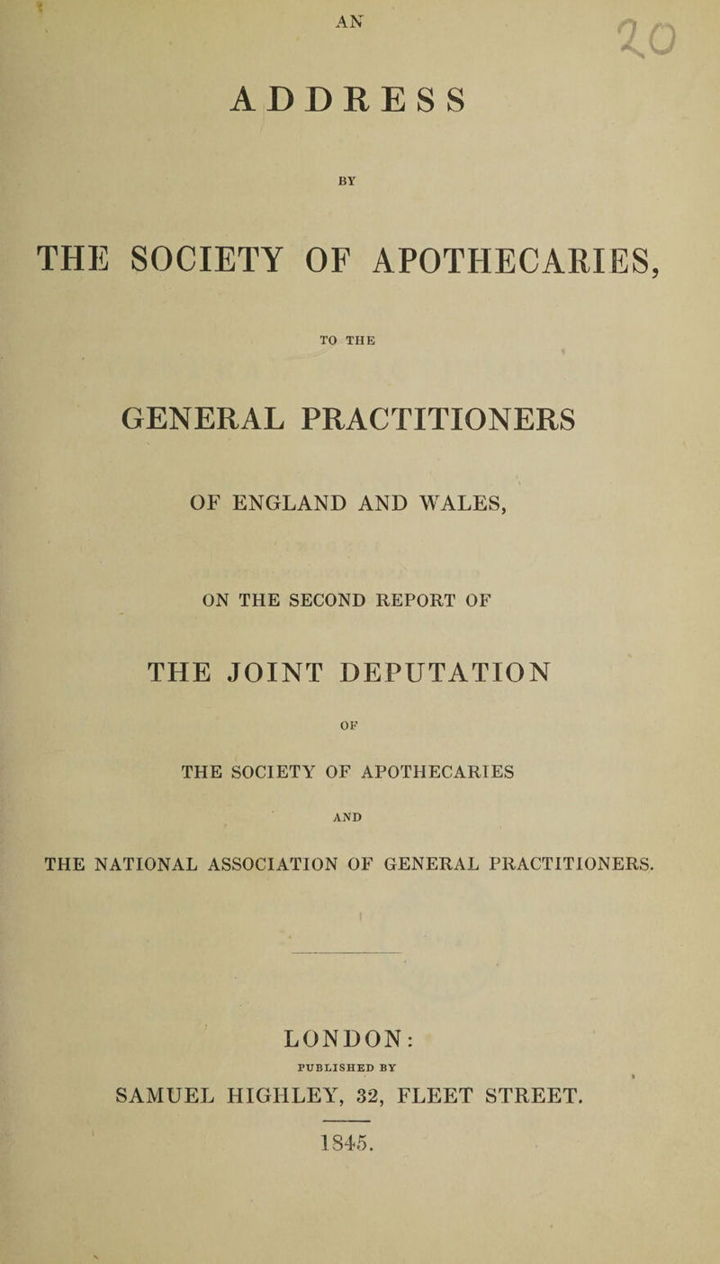 AN ADDRESS THE SOCIETY OF APOTHECARIES, TO THE GENERAL PRACTITIONERS OF ENGLAND AND WALES, ON THE SECOND REPORT OF THE JOINT DEPUTATION THE SOCIETY7' OF APOTHECARIES AND THE NATIONAL ASSOCIATION OF GENERAL PRACTITIONERS. LONDON: PUBLISHED BY SAMUEL HIGIiLEY, 32, FLEET STREET. 1845.