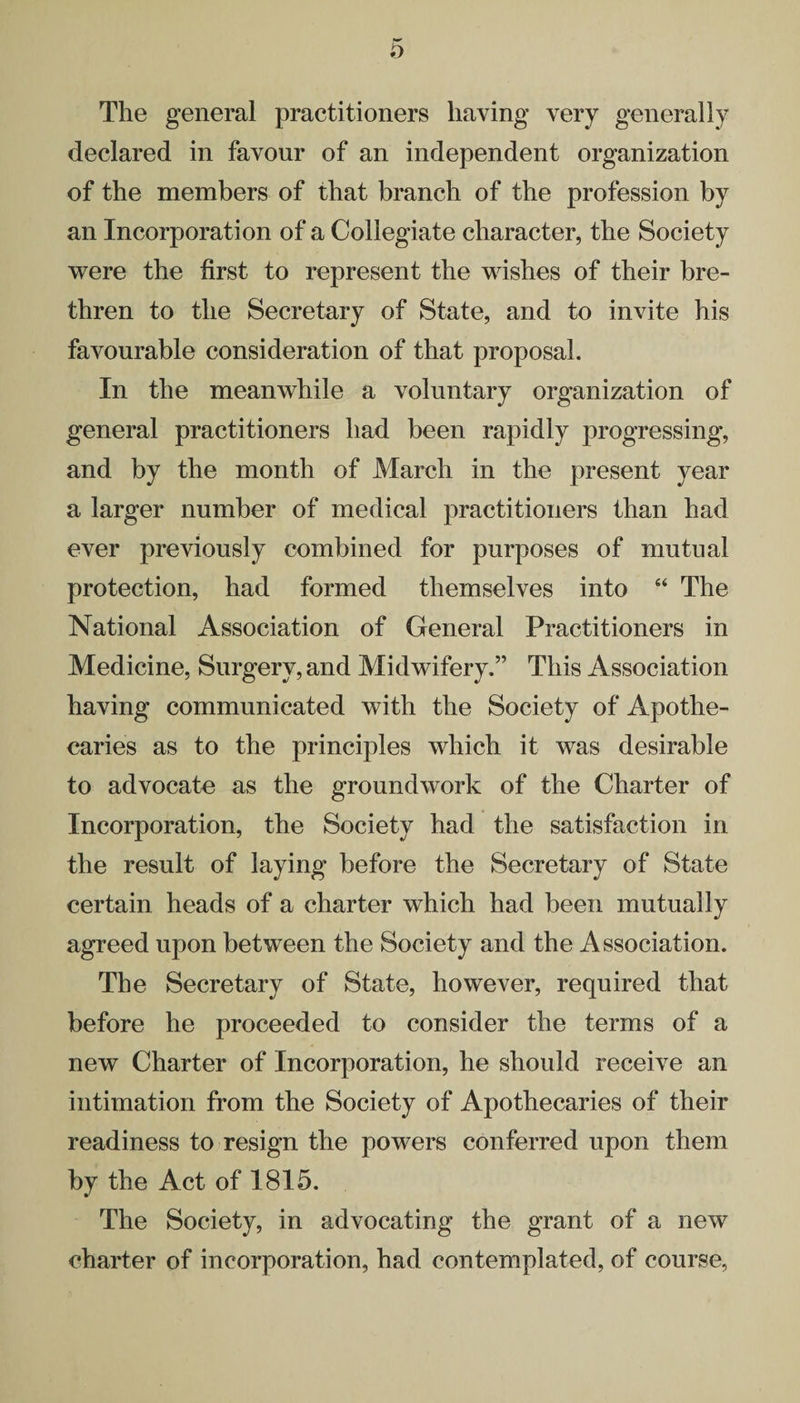 The general practitioners having very generally declared in favour of an independent organization of the members of that branch of the profession by an Incorporation of a Collegiate character, the Society were the first to represent the wishes of their bre¬ thren to the Secretary of State, and to invite his favourable consideration of that proposal. In the meanwhile a voluntary organization of general practitioners had been rapidly progressing, and by the month of March in the present year a larger number of medical practitioners than had ever previously combined for purposes of mutual protection, had formed themselves into “ The National Association of General Practitioners in Medicine, Surgery, and Midwifery.” This Association having communicated with the Society of Apothe¬ caries as to the principles which it was desirable to advocate as the groundwork of the Charter of Incorporation, the Society had the satisfaction in the result of laying before the Secretary of State certain heads of a charter which had been mutually agreed upon between the Society and the Association. The Secretary of State, however, required that before he proceeded to consider the terms of a new Charter of Incorporation, he should receive an intimation from the Society of Apothecaries of their readiness to resign the powers conferred upon them by the Act of 1815. The Society, in advocating the grant of a new charter of incorporation, had contemplated, of course,