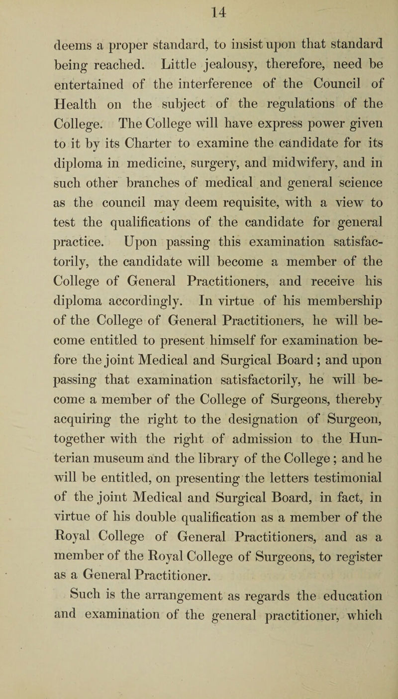 deems a proper standard, to insist upon that standard being reached. Little jealousy, therefore, need be entertained of the interference of the Council of Health on the subject of the regulations of the College. The College will have express power given to it by its Charter to examine the candidate for its diploma in medicine, surgery, and midwifery, and in such other branches of medical and general science as the council may deem requisite, with a view to test the qualifications of the candidate for general practice. Upon passing this examination satisfac¬ torily, the candidate will become a member of the College of General Practitioners, and receive his diploma accordingly. In virtue of his membership of the College of General Practitioners, he will be¬ come entitled to present himself for examination be¬ fore the joint Medical and Surgical Board ; and upon passing that examination satisfactorily, he will be¬ come a member of the College of Surgeons, thereby acquiring the right to the designation of Surgeon, together with the right of admission to the Hun¬ terian museum and the library of the College; and he will be entitled, on presenting the letters testimonial of the joint Medical and Surgical Board, in fact, in virtue of his double qualification as a member of the Royal College of General Practitioners, and as a member of the Royal College of Surgeons, to register as a General Practitioner. Such is the arrangement as regards the education and examination of the general practitioner, which