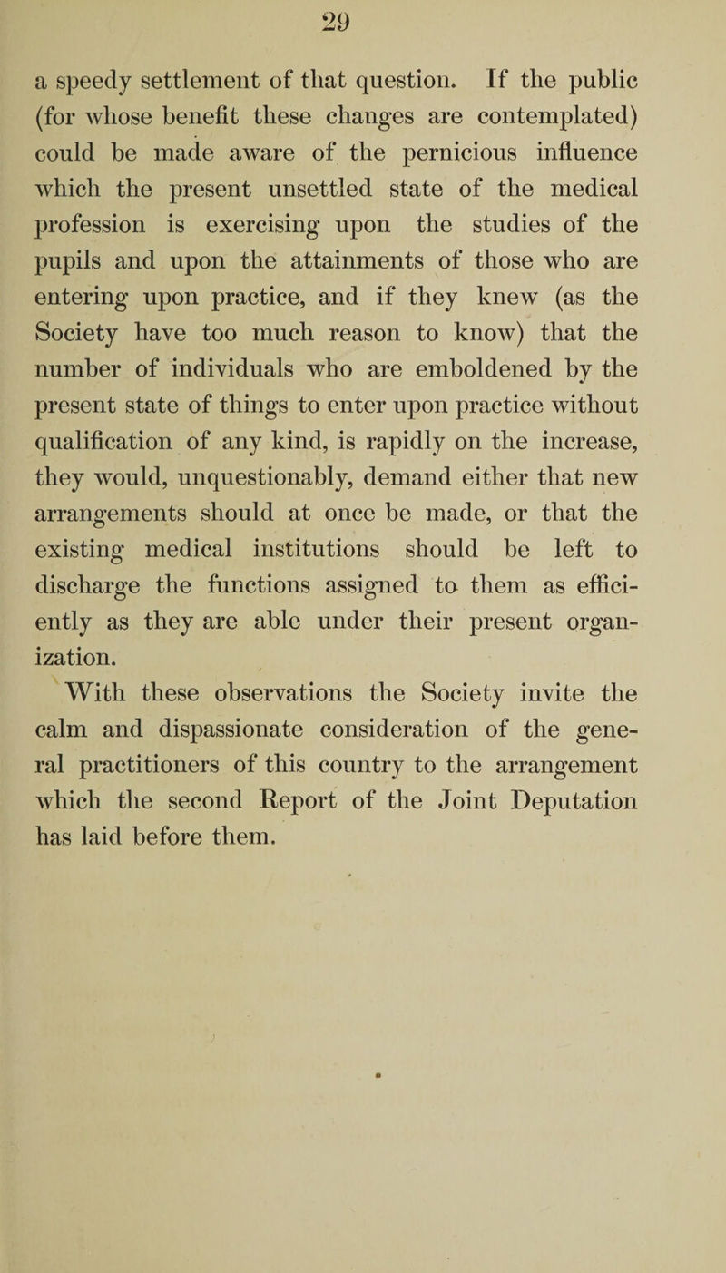 a speedy settlement of that question. If the public (for whose benefit these changes are contemplated) could be made aware of the pernicious influence which the present unsettled state of the medical profession is exercising upon the studies of the pupils and upon the attainments of those who are entering upon practice, and if they knew (as the Society have too much reason to know) that the number of individuals who are emboldened by the present state of things to enter upon practice without qualification of any kind, is rapidly on the increase, they would, unquestionably, demand either that new arrangements should at once be made, or that the existing medical institutions should be left to discharge the functions assigned to them as effici¬ ently as they are able under their present organ¬ ization. With these observations the Society invite the calm and dispassionate consideration of the gene¬ ral practitioners of this country to the arrangement which the second Report of the Joint Deputation has laid before them.