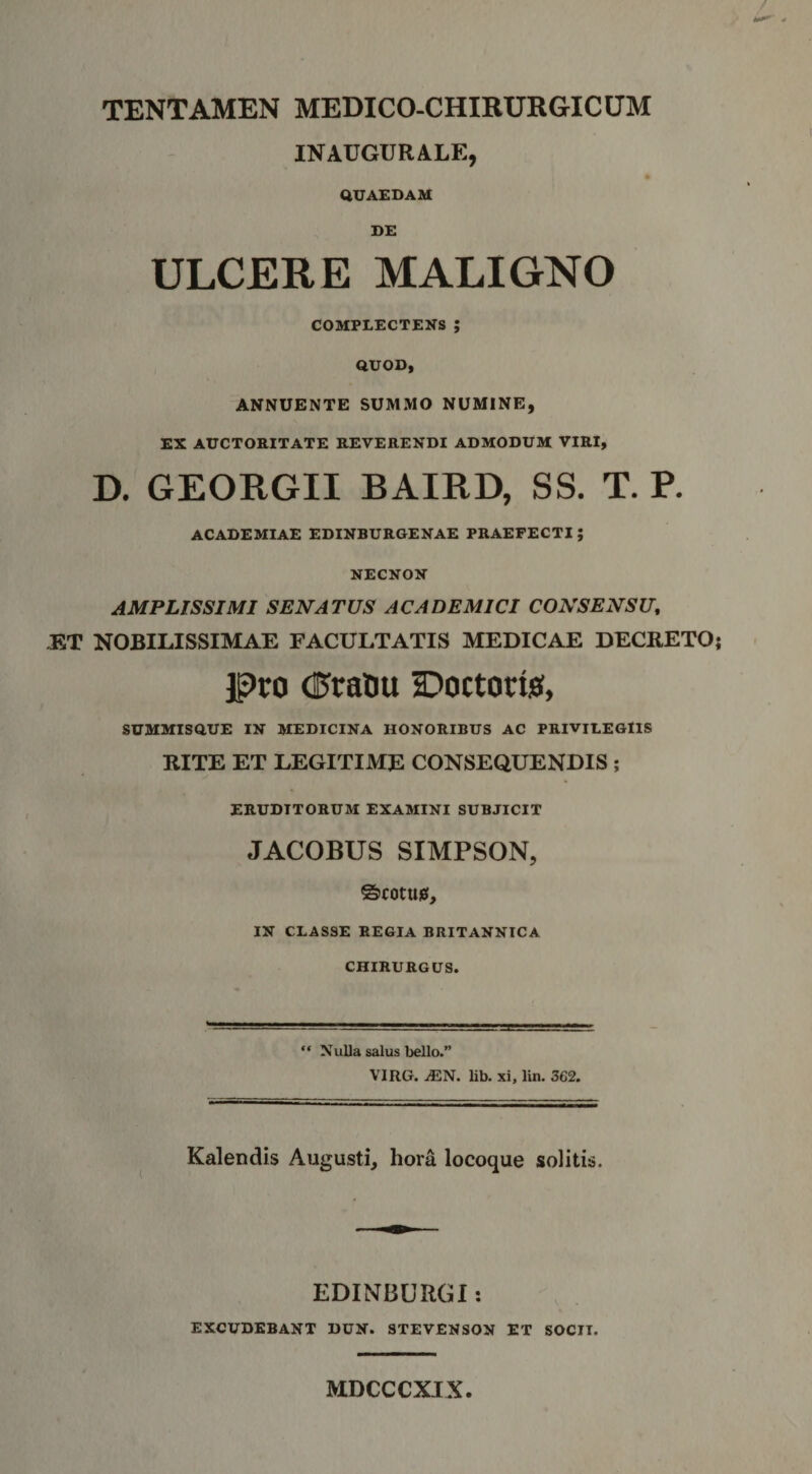 TENTAMEN MEDICO-CHIRURGICUM INAUGURALE, QUAEDAM DE ULCERE MALIGNO COMPLECTENS; QUOD, ANNUENTE SUMMO NUMINE, EX AUCTORITATE REVERENDI ADMODUM VIRI, D. GEORGII BAIRD, SS. T. P. ACADEMIAE EDINBURGENAE PRAEFECTI; NECNON AMPLISSIMI SENATUS ACADEMICI CONSENSU, J5T NOBILISSIMAE FACULTATIS MEDICAE DECRETO jpto (Pratu Doctorisf, SUMMISQUE IN MEDICINA HONORIBUS AC PRIVILEGIIS RITE ET LEGITIME CONSEQUENDIS ; ERUDITORUM EXAMINI SUBJICIT JACOBUS SIMPSON, ©rotusi, IN CLASSE REGIA BRITANNICA CHIRURGUS. ‘‘ Nulla salus bello.” VIRG. ^N. lib. xi, lin. 362. Kalendis Augusti, hora locoque solitis. EDINBURGl: EXCUDEBANT DUN. STEVENSON ET SOCII. MDCCCXIX