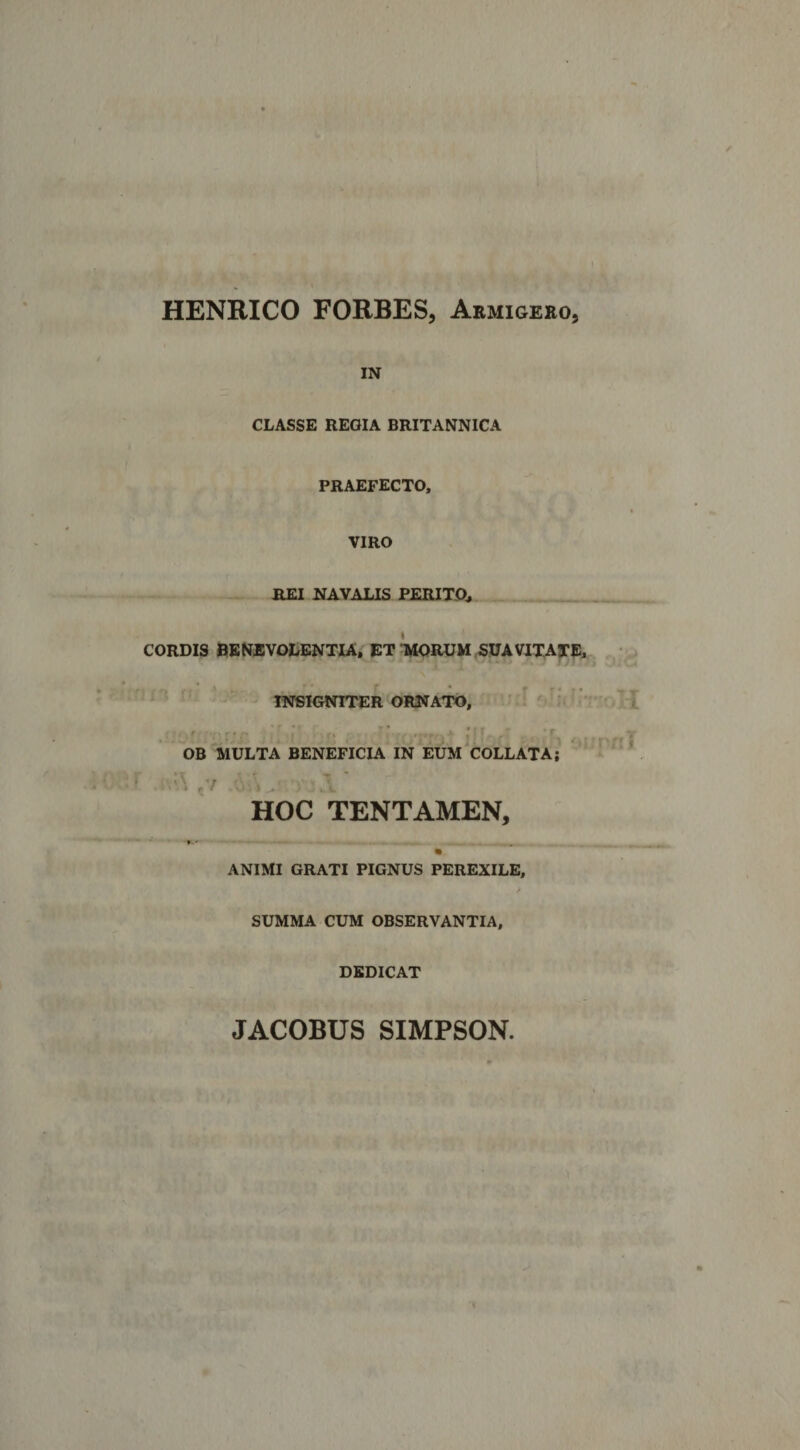 HENRICO FORBES, Armigero, IN CLASSE REGIA BRITANNICA PRAEFECTO, VIRO REI NAVALIS PERITO, CORDIS BENEVOLENTIA, ET WrUM SUAVITATE, ^ INSIGNITER ORNATO, OB MULTA BENEFICIA IN EUM COLLATA; • '- ,7 HOC TENTAMEN, * f,' « ANIMI GRATI PIGNUS PEREXILE, / SUMMA CUM OBSERVANTIA, DEDICAT JACOBUS SIMPSON
