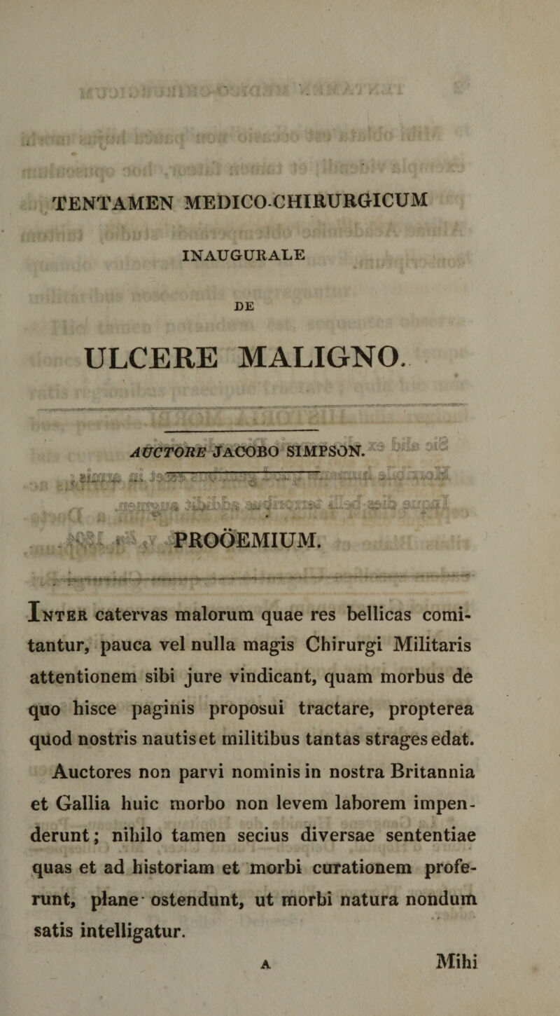 j TENTAMEN MEDICO CHIRURGICUM INAUGURALE DE ULCERE MALIGNO. 4- * » * . Jaoobo-simpson.^^ ■ V 2iigrs' 1 . JS^ITparrja 9i.C=;3l .. ii .-i- .v.-l. ,l > ^^ROC^MIUM. Inter catervas malorum quae res bellicas comi¬ tantur, pauca vel nulla magis Chirurgi Militaris attentionem sibi jure vindicant, quam morbus de quo hisce paginis proposui tractare, propterea quod nostris nautis et militibus tantas strages edat. Auctores non parvi nominis in nostra Britannia et Gallia huic morbo non levem laborem impen¬ derunt; nihilo tamen secius diversae sententiae quas et ad historiam et morbi curationem profe¬ runt, plane * ostendunt, ut morbi natura nondum satis inteliigatur. A Mihi