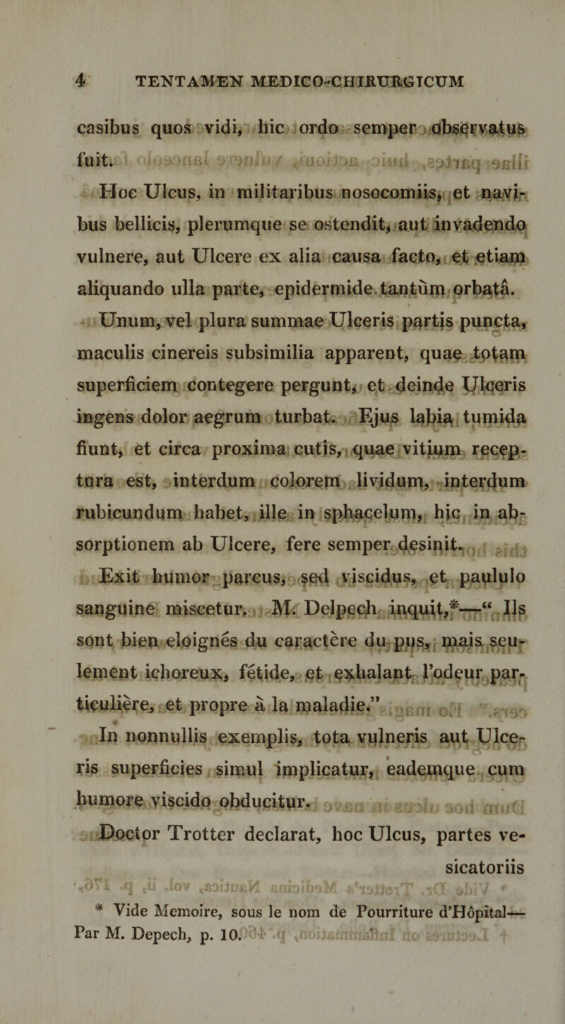 casibus quosvvidi, #hic orda ^semperrj fuit. oiud ,8t>i*iBq saiff Hoc UlcuSj in militaribus nosocomiis,qct naivir bus bellicis, plerumque se ostendit, aut invadenda vulnere, aut Ulcere ex alia causa facto,Let etiam aliquando ulla parte, epidermide.tantum prbata. * Unum, vel plura summae Ulceris*partis puncta, maculis cinereis subsimilia apparent, quaejtptana superficiem contegere perguntor qt. deinde Utceris ingens dolor aegrum turbat. Eju^ labi^ tpmid^ fiunt, et circa proxima cuti8,1 quae vitipm recep¬ tura est, interdum colorem lividum,vjinterdai» rubicundum habet, ille infspbapekmi,; hiCfjin ab^ sorptionem ab Ulcere, fere sempen.desinit.,Qj| Exit humor^parcus,9 fe4 jjscidus, et^ paplulo sanguine miscetur,„ j M^Delpeqhr i«i<iait,f--7-“ . sont bien eloignes du caractere dupps^jniais.^euj- lenient ichoreux, fetide, letiexbajant r^dqurgpar^j ticulike, tet propre a la malaciie/V.^jjff, In nonnullis^.exemplis, tota vulneris aut Uicep, ris superficies simul Implicatur,j eademque.,cura bumore Yi^cidp jibducitur. ^ j ■? “Uoctor Trotter declarat, hoc Ulcus, partes ve- •,BTi q Jov sicatoriis * Vide Memoire, sous le nom de Pourriture d’H6pita]H— Par M. Depech, p. 10.'94'.q ^noilfictififiiRxiI ilo Su T ^